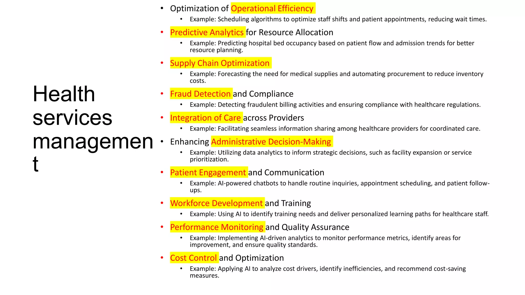 Health
services
managemen
t
• Optimization of Operational Efficiency
• Example: Scheduling algorithms to optimize staff shifts and patient appointments, reducing wait times.
• Predictive Analytics for Resource Allocation
• Example: Predicting hospital bed occupancy based on patient flow and admission trends for better
resource planning.
• Supply Chain Optimization
• Example: Forecasting the need for medical supplies and automating procurement to reduce inventory
costs.
• Fraud Detection and Compliance
• Example: Detecting fraudulent billing activities and ensuring compliance with healthcare regulations.
• Integration of Care across Providers
• Example: Facilitating seamless information sharing among healthcare providers for coordinated care.
• Enhancing Administrative Decision-Making
• Example: Utilizing data analytics to inform strategic decisions, such as facility expansion or service
prioritization.
• Patient Engagement and Communication
• Example: AI-powered chatbots to handle routine inquiries, appointment scheduling, and patient follow-
ups.
• Workforce Development and Training
• Example: Using AI to identify training needs and deliver personalized learning paths for healthcare staff.
• Performance Monitoring and Quality Assurance
• Example: Implementing AI-driven analytics to monitor performance metrics, identify areas for
improvement, and ensure quality standards.
• Cost Control and Optimization
• Example: Applying AI to analyze cost drivers, identify inefficiencies, and recommend cost-saving
measures.
 