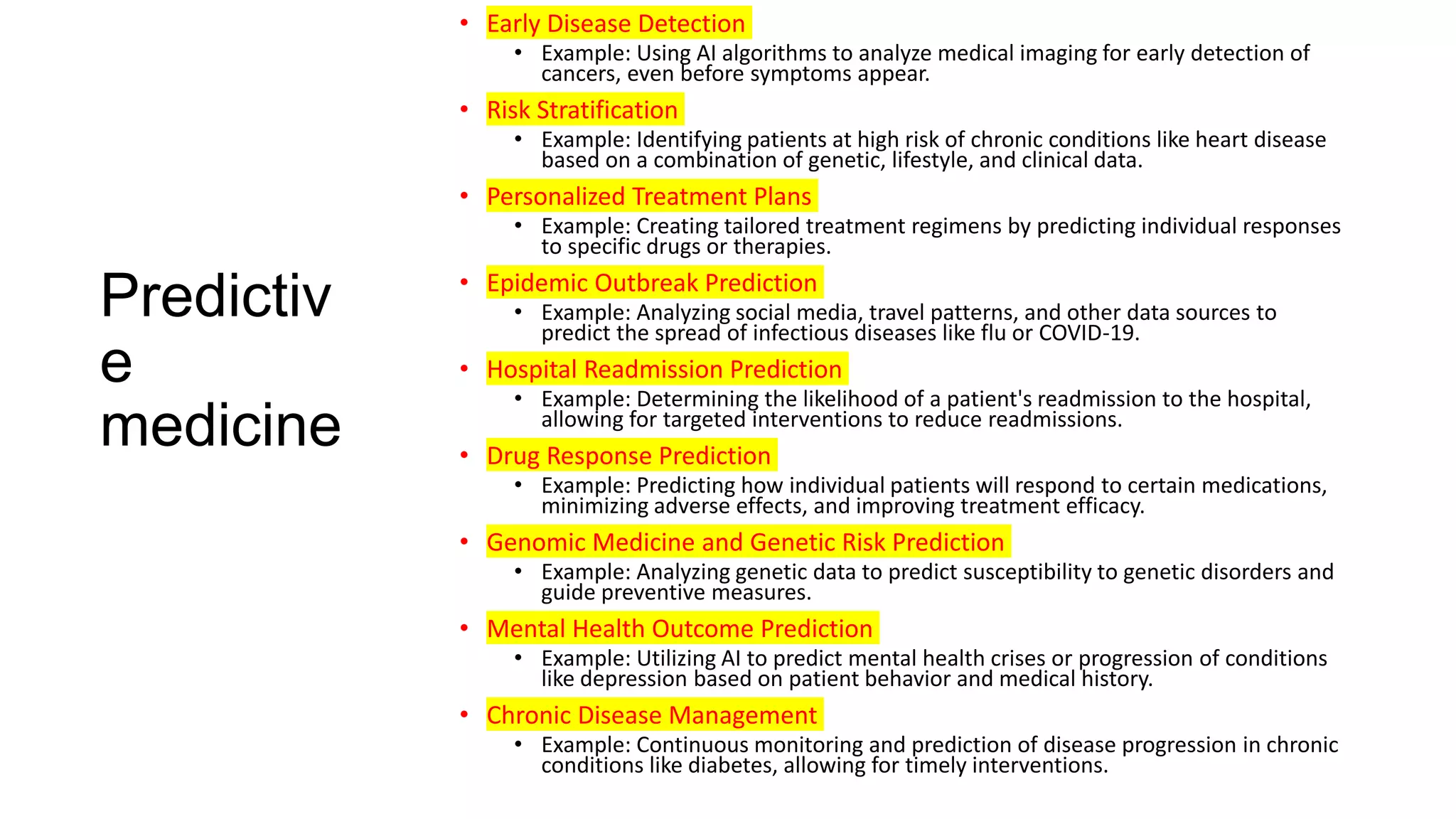 Predictiv
e
medicine
• Early Disease Detection
• Example: Using AI algorithms to analyze medical imaging for early detection of
cancers, even before symptoms appear.
• Risk Stratification
• Example: Identifying patients at high risk of chronic conditions like heart disease
based on a combination of genetic, lifestyle, and clinical data.
• Personalized Treatment Plans
• Example: Creating tailored treatment regimens by predicting individual responses
to specific drugs or therapies.
• Epidemic Outbreak Prediction
• Example: Analyzing social media, travel patterns, and other data sources to
predict the spread of infectious diseases like flu or COVID-19.
• Hospital Readmission Prediction
• Example: Determining the likelihood of a patient's readmission to the hospital,
allowing for targeted interventions to reduce readmissions.
• Drug Response Prediction
• Example: Predicting how individual patients will respond to certain medications,
minimizing adverse effects, and improving treatment efficacy.
• Genomic Medicine and Genetic Risk Prediction
• Example: Analyzing genetic data to predict susceptibility to genetic disorders and
guide preventive measures.
• Mental Health Outcome Prediction
• Example: Utilizing AI to predict mental health crises or progression of conditions
like depression based on patient behavior and medical history.
• Chronic Disease Management
• Example: Continuous monitoring and prediction of disease progression in chronic
conditions like diabetes, allowing for timely interventions.
 
