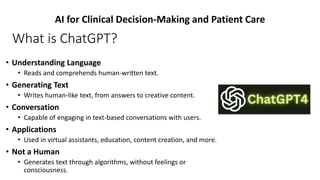 What is ChatGPT?
• Understanding Language
• Reads and comprehends human-written text.
• Generating Text
• Writes human-like text, from answers to creative content.
• Conversation
• Capable of engaging in text-based conversations with users.
• Applications
• Used in virtual assistants, education, content creation, and more.
• Not a Human
• Generates text through algorithms, without feelings or
consciousness.
AI for Clinical Decision-Making and Patient Care
 