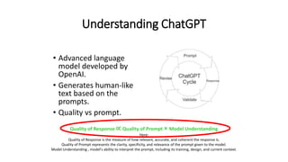 Understanding ChatGPT
• Advanced language
model developed by
OpenAI.
• Generates human-like
text based on the
prompts.
• Quality vs prompt.
Quality of Response ∝ Quality of Prompt × Model Understanding
Here:
Quality of Response is the measure of how relevant, accurate, and coherent the response is.
Quality of Prompt represents the clarity, specificity, and relevance of the prompt given to the model.
Model Understanding , model's ability to interpret the prompt, including its training, design, and current context.
 