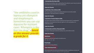 “the antibiotics used in
leprosy are rifampicin
and streptomycin.
Sometimes you can use
dapsone for resistant
cases. Rifampicin is the
first line drug” - based
on this answer provide
a grade for it
 