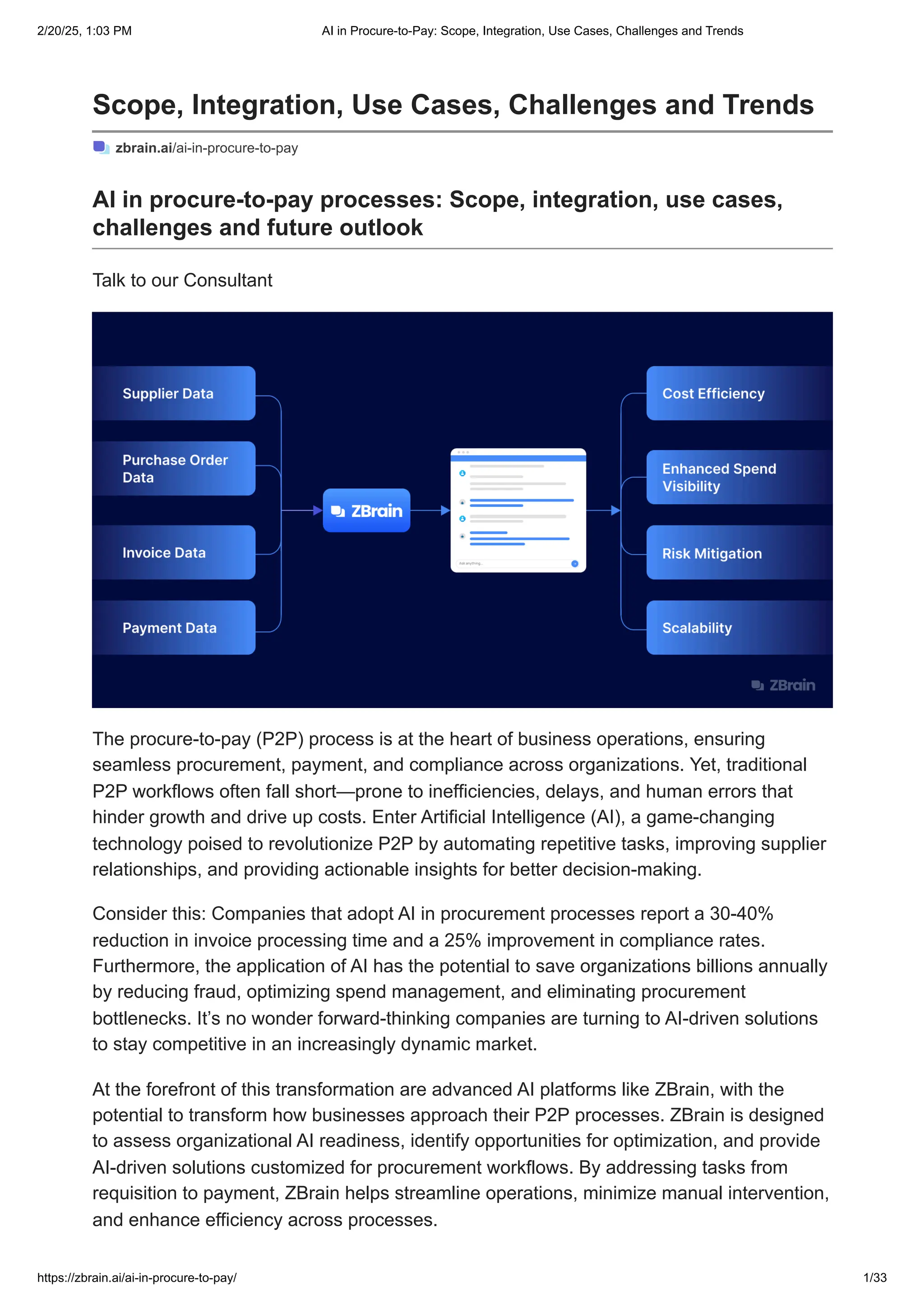 Scope, Integration, Use Cases, Challenges and Trends
zbrain.ai/ai-in-procure-to-pay
AI in procure-to-pay processes: Scope, integration, use cases,
challenges and future outlook
Talk to our Consultant
The procure-to-pay (P2P) process is at the heart of business operations, ensuring
seamless procurement, payment, and compliance across organizations. Yet, traditional
P2P workflows often fall short—prone to inefficiencies, delays, and human errors that
hinder growth and drive up costs. Enter Artificial Intelligence (AI), a game-changing
technology poised to revolutionize P2P by automating repetitive tasks, improving supplier
relationships, and providing actionable insights for better decision-making.
Consider this: Companies that adopt AI in procurement processes report a 30-40%
reduction in invoice processing time and a 25% improvement in compliance rates.
Furthermore, the application of AI has the potential to save organizations billions annually
by reducing fraud, optimizing spend management, and eliminating procurement
bottlenecks. It’s no wonder forward-thinking companies are turning to AI-driven solutions
to stay competitive in an increasingly dynamic market.
At the forefront of this transformation are advanced AI platforms like ZBrain, with the
potential to transform how businesses approach their P2P processes. ZBrain is designed
to assess organizational AI readiness, identify opportunities for optimization, and provide
AI-driven solutions customized for procurement workflows. By addressing tasks from
requisition to payment, ZBrain helps streamline operations, minimize manual intervention,
and enhance efficiency across processes.
2/20/25, 1:03 PM AI in Procure-to-Pay: Scope, Integration, Use Cases, Challenges and Trends
https://zbrain.ai/ai-in-procure-to-pay/ 1/33
 
