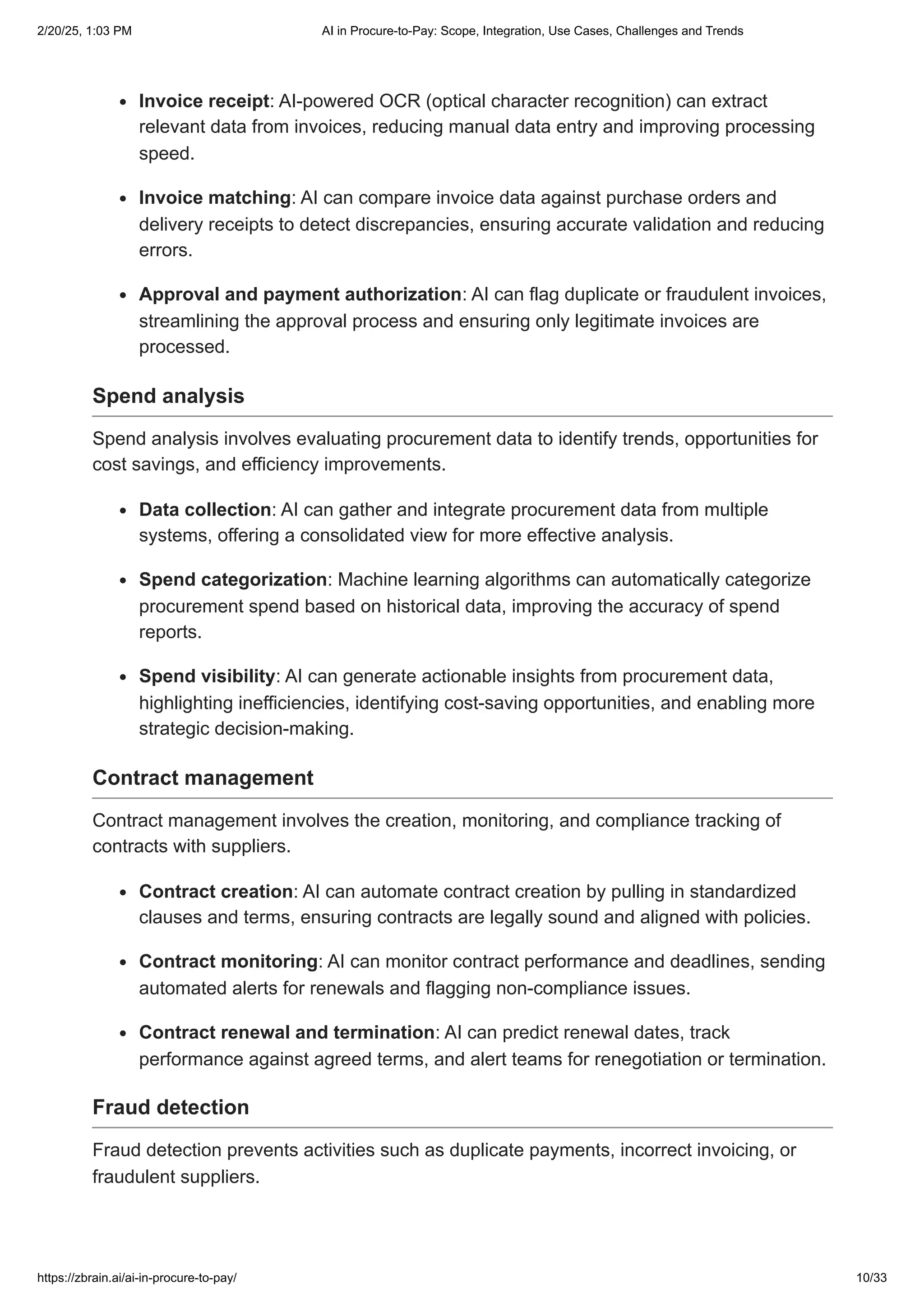 Invoice receipt: AI-powered OCR (optical character recognition) can extract
relevant data from invoices, reducing manual data entry and improving processing
speed.
Invoice matching: AI can compare invoice data against purchase orders and
delivery receipts to detect discrepancies, ensuring accurate validation and reducing
errors.
Approval and payment authorization: AI can flag duplicate or fraudulent invoices,
streamlining the approval process and ensuring only legitimate invoices are
processed.
Spend analysis
Spend analysis involves evaluating procurement data to identify trends, opportunities for
cost savings, and efficiency improvements.
Data collection: AI can gather and integrate procurement data from multiple
systems, offering a consolidated view for more effective analysis.
Spend categorization: Machine learning algorithms can automatically categorize
procurement spend based on historical data, improving the accuracy of spend
reports.
Spend visibility: AI can generate actionable insights from procurement data,
highlighting inefficiencies, identifying cost-saving opportunities, and enabling more
strategic decision-making.
Contract management
Contract management involves the creation, monitoring, and compliance tracking of
contracts with suppliers.
Contract creation: AI can automate contract creation by pulling in standardized
clauses and terms, ensuring contracts are legally sound and aligned with policies.
Contract monitoring: AI can monitor contract performance and deadlines, sending
automated alerts for renewals and flagging non-compliance issues.
Contract renewal and termination: AI can predict renewal dates, track
performance against agreed terms, and alert teams for renegotiation or termination.
Fraud detection
Fraud detection prevents activities such as duplicate payments, incorrect invoicing, or
fraudulent suppliers.
2/20/25, 1:03 PM AI in Procure-to-Pay: Scope, Integration, Use Cases, Challenges and Trends
https://zbrain.ai/ai-in-procure-to-pay/ 10/33
 