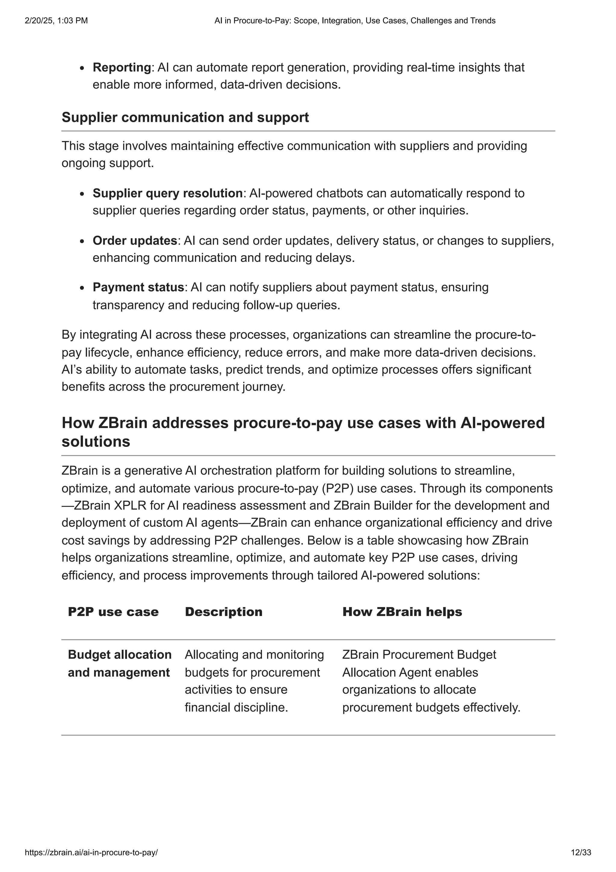 Reporting: AI can automate report generation, providing real-time insights that
enable more informed, data-driven decisions.
Supplier communication and support
This stage involves maintaining effective communication with suppliers and providing
ongoing support.
Supplier query resolution: AI-powered chatbots can automatically respond to
supplier queries regarding order status, payments, or other inquiries.
Order updates: AI can send order updates, delivery status, or changes to suppliers,
enhancing communication and reducing delays.
Payment status: AI can notify suppliers about payment status, ensuring
transparency and reducing follow-up queries.
By integrating AI across these processes, organizations can streamline the procure-to-
pay lifecycle, enhance efficiency, reduce errors, and make more data-driven decisions.
AI’s ability to automate tasks, predict trends, and optimize processes offers significant
benefits across the procurement journey.
How ZBrain addresses procure-to-pay use cases with AI-powered
solutions
ZBrain is a generative AI orchestration platform for building solutions to streamline,
optimize, and automate various procure-to-pay (P2P) use cases. Through its components
—ZBrain XPLR for AI readiness assessment and ZBrain Builder for the development and
deployment of custom AI agents—ZBrain can enhance organizational efficiency and drive
cost savings by addressing P2P challenges. Below is a table showcasing how ZBrain
helps organizations streamline, optimize, and automate key P2P use cases, driving
efficiency, and process improvements through tailored AI-powered solutions:
P2P use case Description How ZBrain helps
Budget allocation
and management
Allocating and monitoring
budgets for procurement
activities to ensure
financial discipline.
ZBrain Procurement Budget
Allocation Agent enables
organizations to allocate
procurement budgets effectively.
2/20/25, 1:03 PM AI in Procure-to-Pay: Scope, Integration, Use Cases, Challenges and Trends
https://zbrain.ai/ai-in-procure-to-pay/ 12/33
 