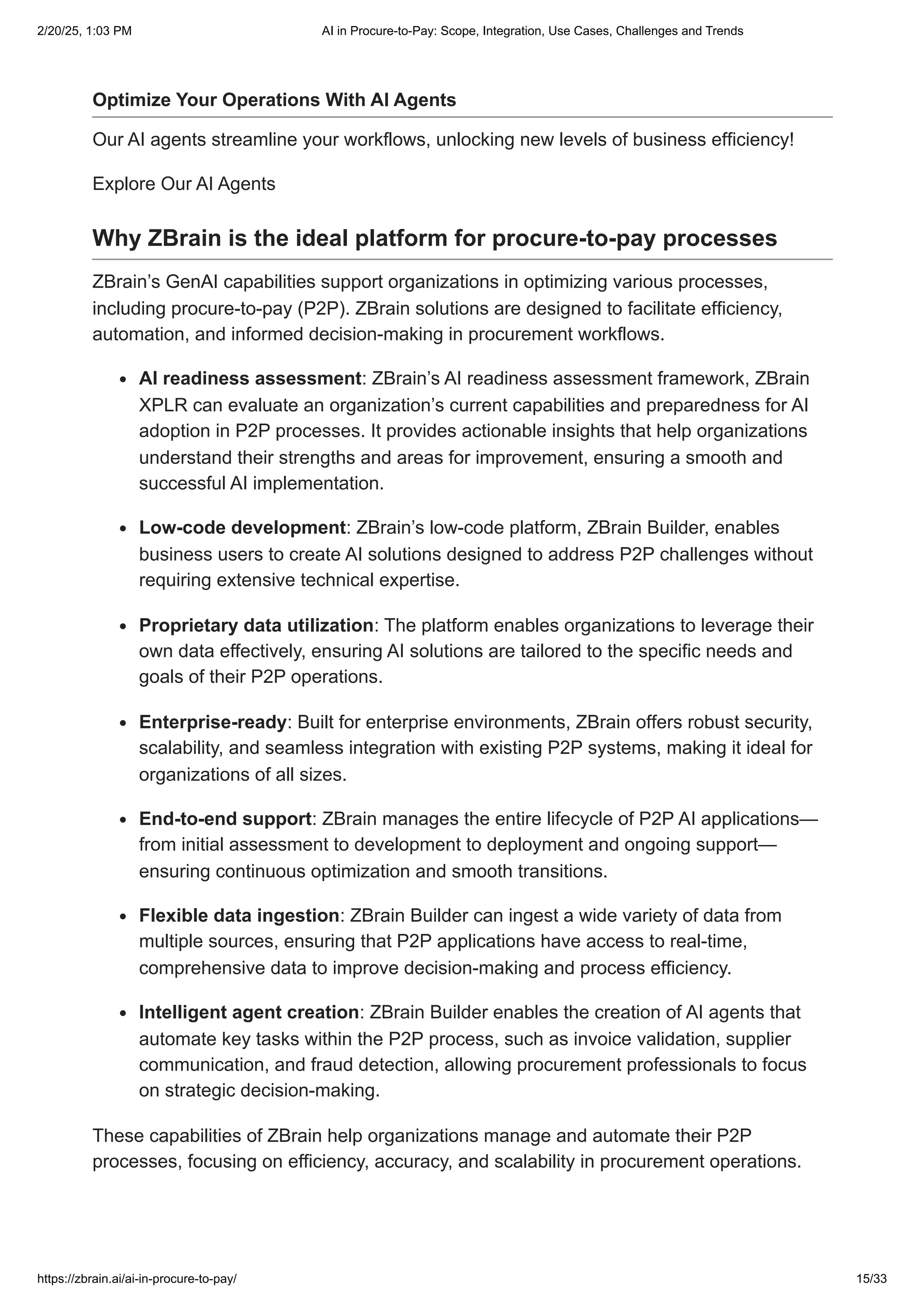 Optimize Your Operations With AI Agents
Our AI agents streamline your workflows, unlocking new levels of business efficiency!
Explore Our AI Agents
Why ZBrain is the ideal platform for procure-to-pay processes
ZBrain’s GenAI capabilities support organizations in optimizing various processes,
including procure-to-pay (P2P). ZBrain solutions are designed to facilitate efficiency,
automation, and informed decision-making in procurement workflows.
AI readiness assessment: ZBrain’s AI readiness assessment framework, ZBrain
XPLR can evaluate an organization’s current capabilities and preparedness for AI
adoption in P2P processes. It provides actionable insights that help organizations
understand their strengths and areas for improvement, ensuring a smooth and
successful AI implementation.
Low-code development: ZBrain’s low-code platform, ZBrain Builder, enables
business users to create AI solutions designed to address P2P challenges without
requiring extensive technical expertise.
Proprietary data utilization: The platform enables organizations to leverage their
own data effectively, ensuring AI solutions are tailored to the specific needs and
goals of their P2P operations.
Enterprise-ready: Built for enterprise environments, ZBrain offers robust security,
scalability, and seamless integration with existing P2P systems, making it ideal for
organizations of all sizes.
End-to-end support: ZBrain manages the entire lifecycle of P2P AI applications—
from initial assessment to development to deployment and ongoing support—
ensuring continuous optimization and smooth transitions.
Flexible data ingestion: ZBrain Builder can ingest a wide variety of data from
multiple sources, ensuring that P2P applications have access to real-time,
comprehensive data to improve decision-making and process efficiency.
Intelligent agent creation: ZBrain Builder enables the creation of AI agents that
automate key tasks within the P2P process, such as invoice validation, supplier
communication, and fraud detection, allowing procurement professionals to focus
on strategic decision-making.
These capabilities of ZBrain help organizations manage and automate their P2P
processes, focusing on efficiency, accuracy, and scalability in procurement operations.
2/20/25, 1:03 PM AI in Procure-to-Pay: Scope, Integration, Use Cases, Challenges and Trends
https://zbrain.ai/ai-in-procure-to-pay/ 15/33
 