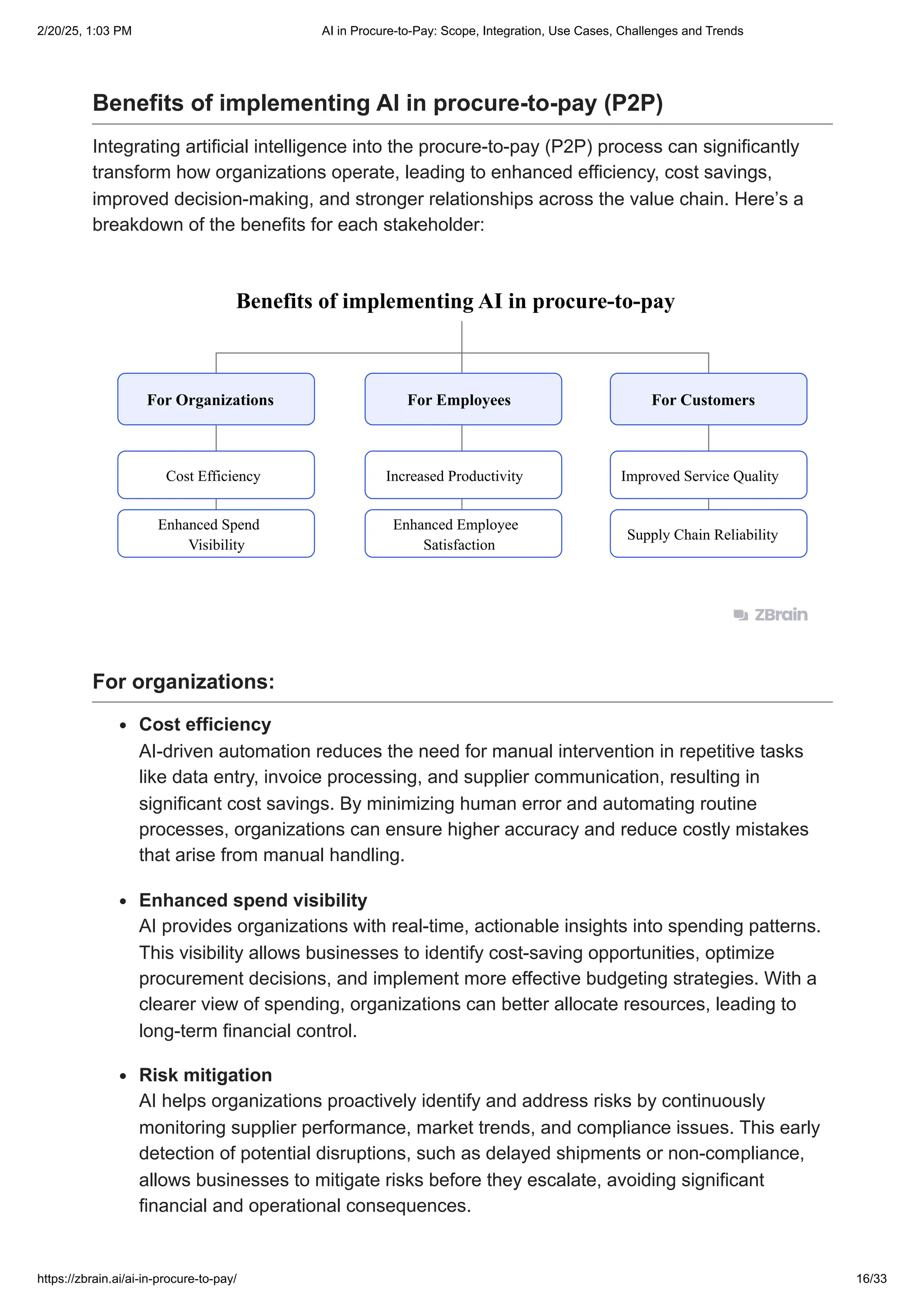 Benefits of implementing AI in procure-to-pay (P2P)
Integrating artificial intelligence into the procure-to-pay (P2P) process can significantly
transform how organizations operate, leading to enhanced efficiency, cost savings,
improved decision-making, and stronger relationships across the value chain. Here’s a
breakdown of the benefits for each stakeholder:
Benefits of implementing AI in procure-to-pay
For Organizations
Cost Efficiency Increased Productivity Improved Service Quality
Enhanced Spend
Visibility
Enhanced Employee
Satisfaction
Supply Chain Reliability
For Employees For Customers
For organizations:
Cost efficiency
AI-driven automation reduces the need for manual intervention in repetitive tasks
like data entry, invoice processing, and supplier communication, resulting in
significant cost savings. By minimizing human error and automating routine
processes, organizations can ensure higher accuracy and reduce costly mistakes
that arise from manual handling.
Enhanced spend visibility
AI provides organizations with real-time, actionable insights into spending patterns.
This visibility allows businesses to identify cost-saving opportunities, optimize
procurement decisions, and implement more effective budgeting strategies. With a
clearer view of spending, organizations can better allocate resources, leading to
long-term financial control.
Risk mitigation
AI helps organizations proactively identify and address risks by continuously
monitoring supplier performance, market trends, and compliance issues. This early
detection of potential disruptions, such as delayed shipments or non-compliance,
allows businesses to mitigate risks before they escalate, avoiding significant
financial and operational consequences.
2/20/25, 1:03 PM AI in Procure-to-Pay: Scope, Integration, Use Cases, Challenges and Trends
https://zbrain.ai/ai-in-procure-to-pay/ 16/33
 