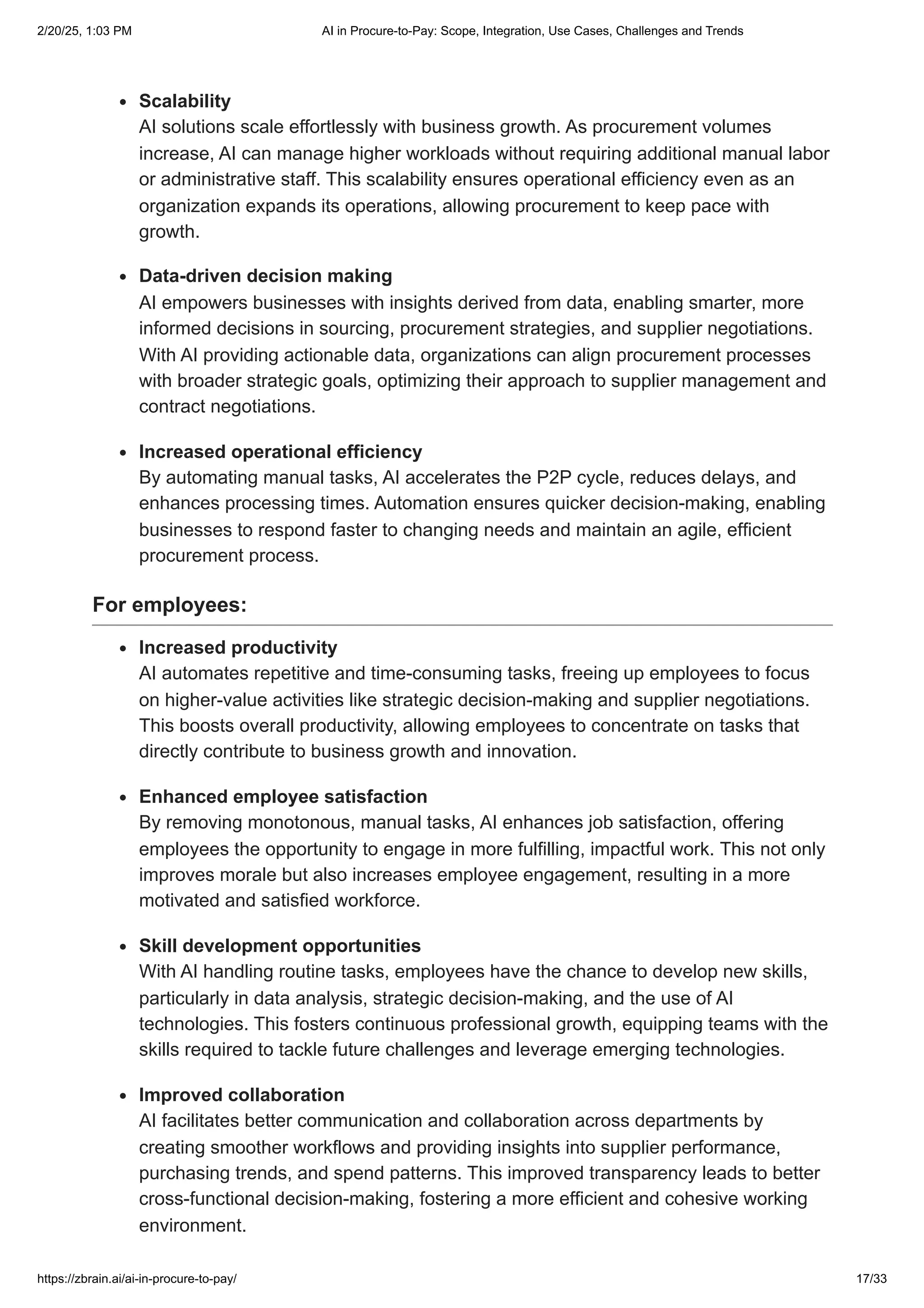 Scalability
AI solutions scale effortlessly with business growth. As procurement volumes
increase, AI can manage higher workloads without requiring additional manual labor
or administrative staff. This scalability ensures operational efficiency even as an
organization expands its operations, allowing procurement to keep pace with
growth.
Data-driven decision making
AI empowers businesses with insights derived from data, enabling smarter, more
informed decisions in sourcing, procurement strategies, and supplier negotiations.
With AI providing actionable data, organizations can align procurement processes
with broader strategic goals, optimizing their approach to supplier management and
contract negotiations.
Increased operational efficiency
By automating manual tasks, AI accelerates the P2P cycle, reduces delays, and
enhances processing times. Automation ensures quicker decision-making, enabling
businesses to respond faster to changing needs and maintain an agile, efficient
procurement process.
For employees:
Increased productivity
AI automates repetitive and time-consuming tasks, freeing up employees to focus
on higher-value activities like strategic decision-making and supplier negotiations.
This boosts overall productivity, allowing employees to concentrate on tasks that
directly contribute to business growth and innovation.
Enhanced employee satisfaction
By removing monotonous, manual tasks, AI enhances job satisfaction, offering
employees the opportunity to engage in more fulfilling, impactful work. This not only
improves morale but also increases employee engagement, resulting in a more
motivated and satisfied workforce.
Skill development opportunities
With AI handling routine tasks, employees have the chance to develop new skills,
particularly in data analysis, strategic decision-making, and the use of AI
technologies. This fosters continuous professional growth, equipping teams with the
skills required to tackle future challenges and leverage emerging technologies.
Improved collaboration
AI facilitates better communication and collaboration across departments by
creating smoother workflows and providing insights into supplier performance,
purchasing trends, and spend patterns. This improved transparency leads to better
cross-functional decision-making, fostering a more efficient and cohesive working
environment.
2/20/25, 1:03 PM AI in Procure-to-Pay: Scope, Integration, Use Cases, Challenges and Trends
https://zbrain.ai/ai-in-procure-to-pay/ 17/33
 