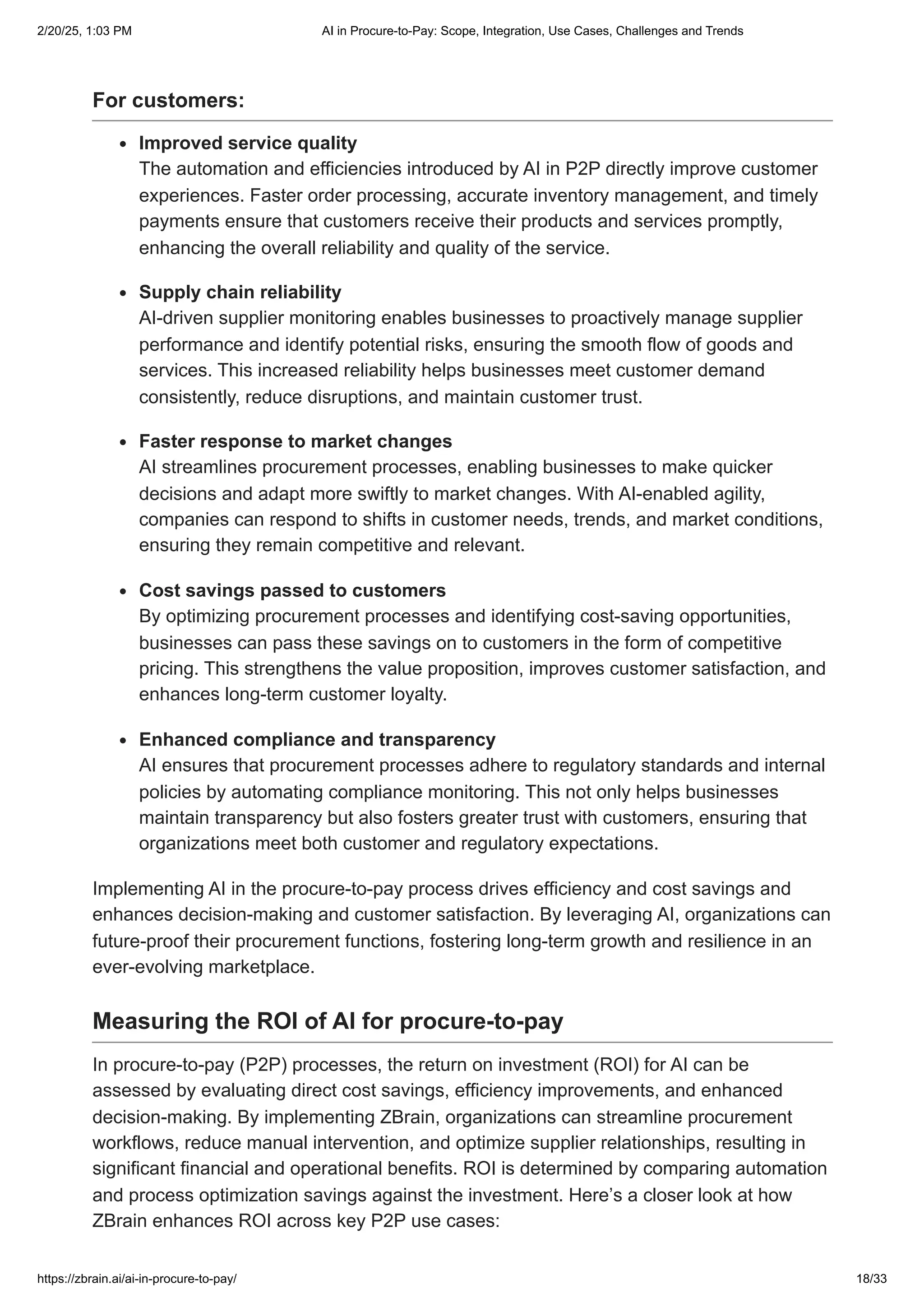 For customers:
Improved service quality
The automation and efficiencies introduced by AI in P2P directly improve customer
experiences. Faster order processing, accurate inventory management, and timely
payments ensure that customers receive their products and services promptly,
enhancing the overall reliability and quality of the service.
Supply chain reliability
AI-driven supplier monitoring enables businesses to proactively manage supplier
performance and identify potential risks, ensuring the smooth flow of goods and
services. This increased reliability helps businesses meet customer demand
consistently, reduce disruptions, and maintain customer trust.
Faster response to market changes
AI streamlines procurement processes, enabling businesses to make quicker
decisions and adapt more swiftly to market changes. With AI-enabled agility,
companies can respond to shifts in customer needs, trends, and market conditions,
ensuring they remain competitive and relevant.
Cost savings passed to customers
By optimizing procurement processes and identifying cost-saving opportunities,
businesses can pass these savings on to customers in the form of competitive
pricing. This strengthens the value proposition, improves customer satisfaction, and
enhances long-term customer loyalty.
Enhanced compliance and transparency
AI ensures that procurement processes adhere to regulatory standards and internal
policies by automating compliance monitoring. This not only helps businesses
maintain transparency but also fosters greater trust with customers, ensuring that
organizations meet both customer and regulatory expectations.
Implementing AI in the procure-to-pay process drives efficiency and cost savings and
enhances decision-making and customer satisfaction. By leveraging AI, organizations can
future-proof their procurement functions, fostering long-term growth and resilience in an
ever-evolving marketplace.
Measuring the ROI of AI for procure-to-pay
In procure-to-pay (P2P) processes, the return on investment (ROI) for AI can be
assessed by evaluating direct cost savings, efficiency improvements, and enhanced
decision-making. By implementing ZBrain, organizations can streamline procurement
workflows, reduce manual intervention, and optimize supplier relationships, resulting in
significant financial and operational benefits. ROI is determined by comparing automation
and process optimization savings against the investment. Here’s a closer look at how
ZBrain enhances ROI across key P2P use cases:
2/20/25, 1:03 PM AI in Procure-to-Pay: Scope, Integration, Use Cases, Challenges and Trends
https://zbrain.ai/ai-in-procure-to-pay/ 18/33
 