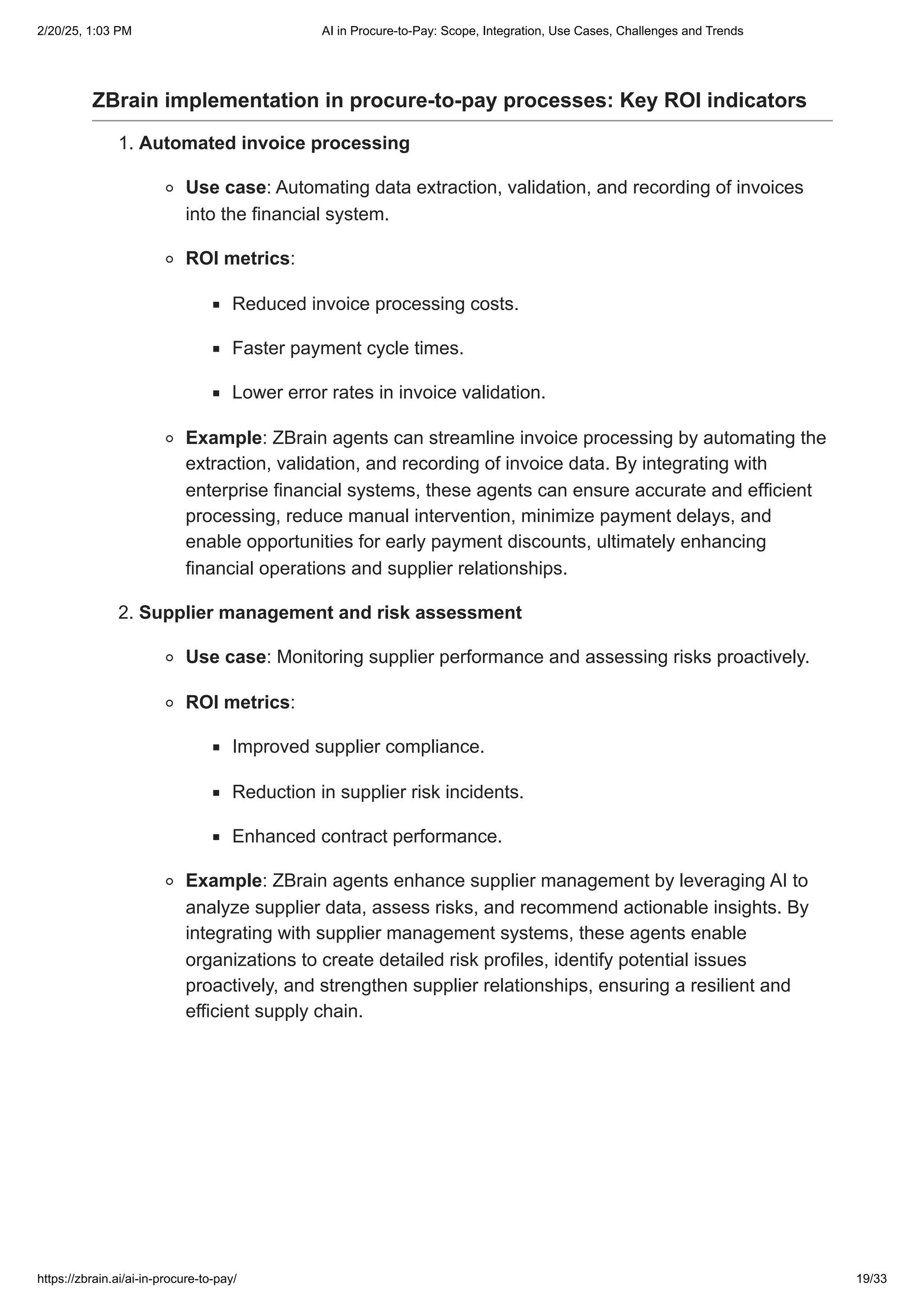 ZBrain implementation in procure-to-pay processes: Key ROI indicators
1. Automated invoice processing
Use case: Automating data extraction, validation, and recording of invoices
into the financial system.
ROI metrics:
Reduced invoice processing costs.
Faster payment cycle times.
Lower error rates in invoice validation.
Example: ZBrain agents can streamline invoice processing by automating the
extraction, validation, and recording of invoice data. By integrating with
enterprise financial systems, these agents can ensure accurate and efficient
processing, reduce manual intervention, minimize payment delays, and
enable opportunities for early payment discounts, ultimately enhancing
financial operations and supplier relationships.
2. Supplier management and risk assessment
Use case: Monitoring supplier performance and assessing risks proactively.
ROI metrics:
Improved supplier compliance.
Reduction in supplier risk incidents.
Enhanced contract performance.
Example: ZBrain agents enhance supplier management by leveraging AI to
analyze supplier data, assess risks, and recommend actionable insights. By
integrating with supplier management systems, these agents enable
organizations to create detailed risk profiles, identify potential issues
proactively, and strengthen supplier relationships, ensuring a resilient and
efficient supply chain.
2/20/25, 1:03 PM AI in Procure-to-Pay: Scope, Integration, Use Cases, Challenges and Trends
https://zbrain.ai/ai-in-procure-to-pay/ 19/33
 