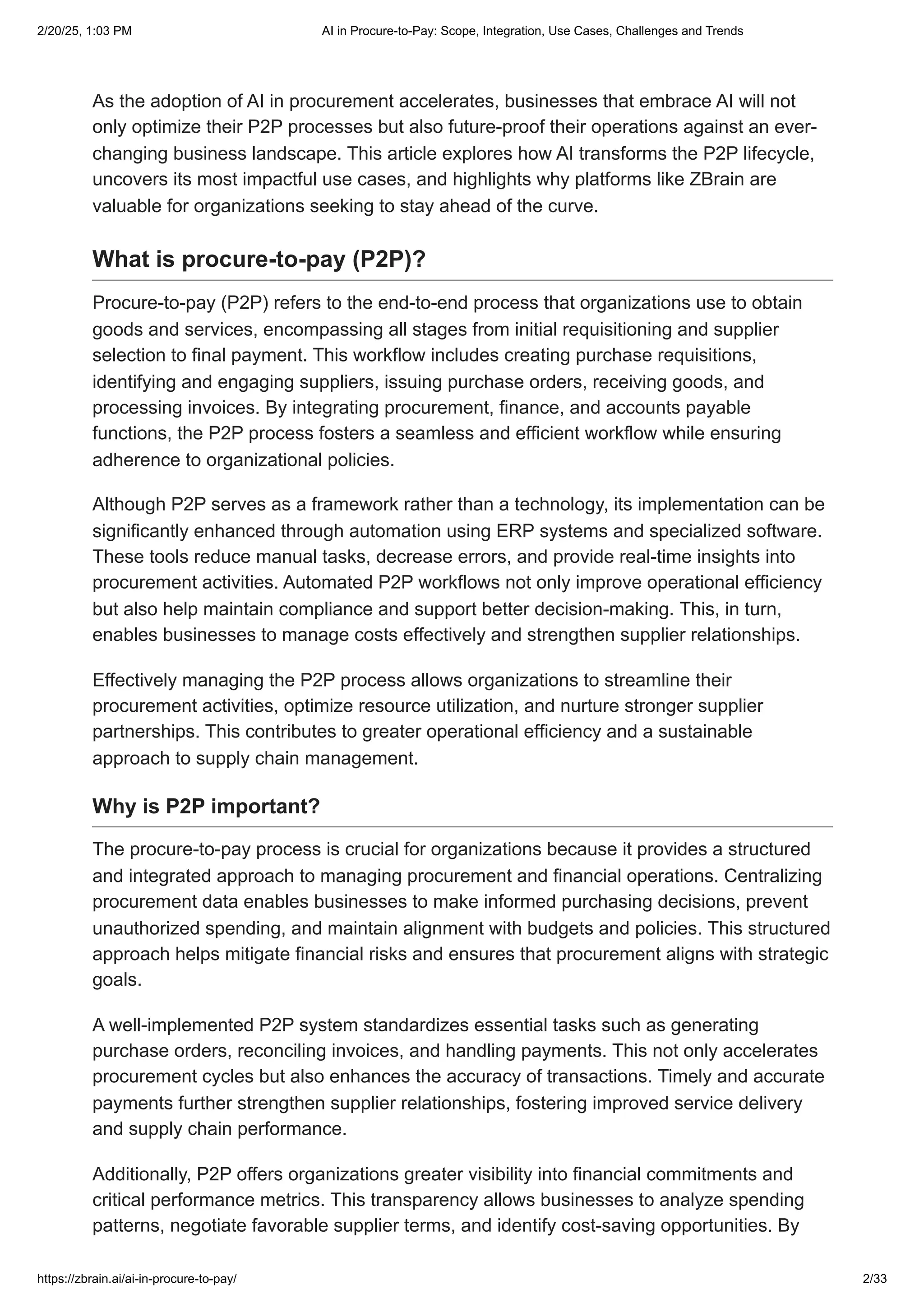 As the adoption of AI in procurement accelerates, businesses that embrace AI will not
only optimize their P2P processes but also future-proof their operations against an ever-
changing business landscape. This article explores how AI transforms the P2P lifecycle,
uncovers its most impactful use cases, and highlights why platforms like ZBrain are
valuable for organizations seeking to stay ahead of the curve.
What is procure-to-pay (P2P)?
Procure-to-pay (P2P) refers to the end-to-end process that organizations use to obtain
goods and services, encompassing all stages from initial requisitioning and supplier
selection to final payment. This workflow includes creating purchase requisitions,
identifying and engaging suppliers, issuing purchase orders, receiving goods, and
processing invoices. By integrating procurement, finance, and accounts payable
functions, the P2P process fosters a seamless and efficient workflow while ensuring
adherence to organizational policies.
Although P2P serves as a framework rather than a technology, its implementation can be
significantly enhanced through automation using ERP systems and specialized software.
These tools reduce manual tasks, decrease errors, and provide real-time insights into
procurement activities. Automated P2P workflows not only improve operational efficiency
but also help maintain compliance and support better decision-making. This, in turn,
enables businesses to manage costs effectively and strengthen supplier relationships.
Effectively managing the P2P process allows organizations to streamline their
procurement activities, optimize resource utilization, and nurture stronger supplier
partnerships. This contributes to greater operational efficiency and a sustainable
approach to supply chain management.
Why is P2P important?
The procure-to-pay process is crucial for organizations because it provides a structured
and integrated approach to managing procurement and financial operations. Centralizing
procurement data enables businesses to make informed purchasing decisions, prevent
unauthorized spending, and maintain alignment with budgets and policies. This structured
approach helps mitigate financial risks and ensures that procurement aligns with strategic
goals.
A well-implemented P2P system standardizes essential tasks such as generating
purchase orders, reconciling invoices, and handling payments. This not only accelerates
procurement cycles but also enhances the accuracy of transactions. Timely and accurate
payments further strengthen supplier relationships, fostering improved service delivery
and supply chain performance.
Additionally, P2P offers organizations greater visibility into financial commitments and
critical performance metrics. This transparency allows businesses to analyze spending
patterns, negotiate favorable supplier terms, and identify cost-saving opportunities. By
2/20/25, 1:03 PM AI in Procure-to-Pay: Scope, Integration, Use Cases, Challenges and Trends
https://zbrain.ai/ai-in-procure-to-pay/ 2/33
 