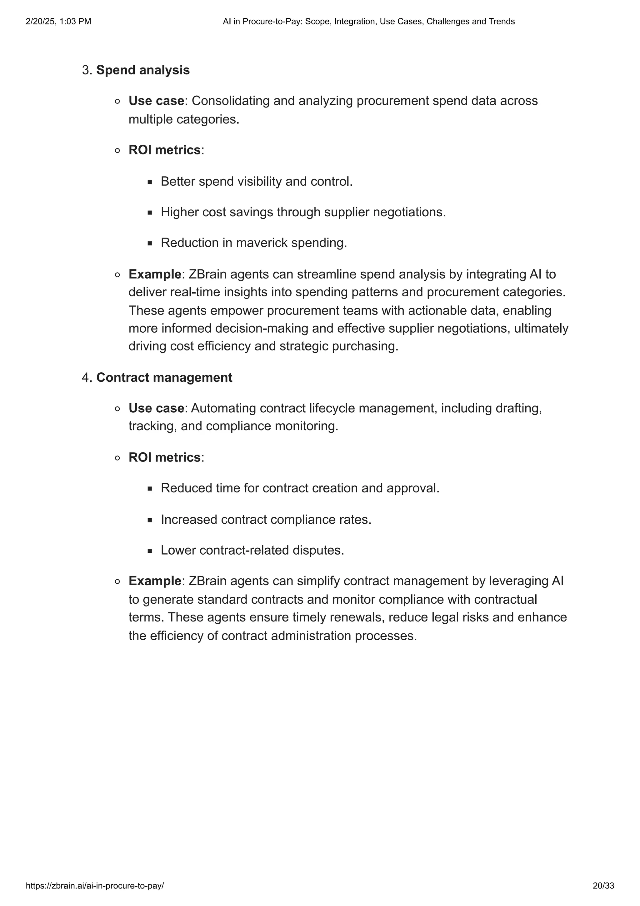 3. Spend analysis
Use case: Consolidating and analyzing procurement spend data across
multiple categories.
ROI metrics:
Better spend visibility and control.
Higher cost savings through supplier negotiations.
Reduction in maverick spending.
Example: ZBrain agents can streamline spend analysis by integrating AI to
deliver real-time insights into spending patterns and procurement categories.
These agents empower procurement teams with actionable data, enabling
more informed decision-making and effective supplier negotiations, ultimately
driving cost efficiency and strategic purchasing.
4. Contract management
Use case: Automating contract lifecycle management, including drafting,
tracking, and compliance monitoring.
ROI metrics:
Reduced time for contract creation and approval.
Increased contract compliance rates.
Lower contract-related disputes.
Example: ZBrain agents can simplify contract management by leveraging AI
to generate standard contracts and monitor compliance with contractual
terms. These agents ensure timely renewals, reduce legal risks and enhance
the efficiency of contract administration processes.
2/20/25, 1:03 PM AI in Procure-to-Pay: Scope, Integration, Use Cases, Challenges and Trends
https://zbrain.ai/ai-in-procure-to-pay/ 20/33
 