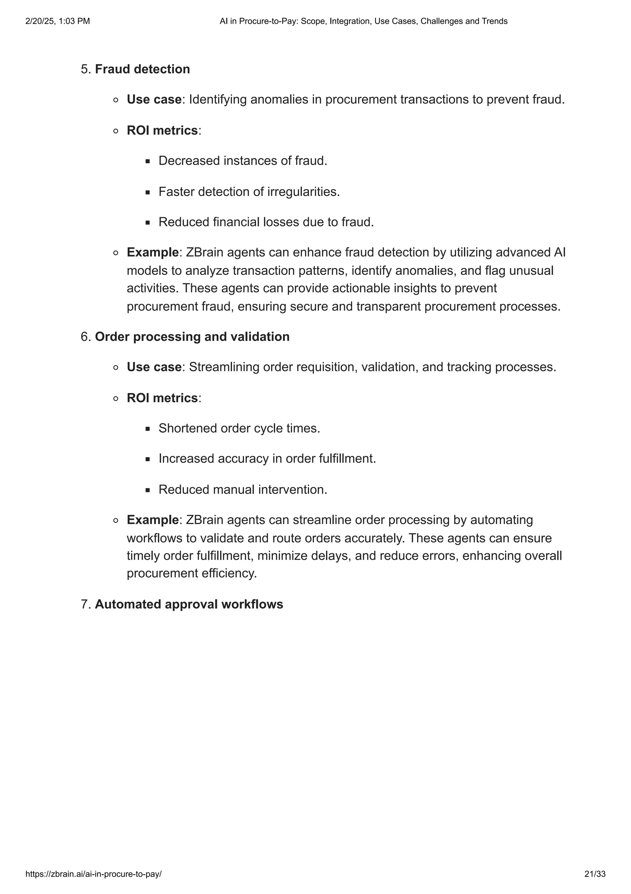 5. Fraud detection
Use case: Identifying anomalies in procurement transactions to prevent fraud.
ROI metrics:
Decreased instances of fraud.
Faster detection of irregularities.
Reduced financial losses due to fraud.
Example: ZBrain agents can enhance fraud detection by utilizing advanced AI
models to analyze transaction patterns, identify anomalies, and flag unusual
activities. These agents can provide actionable insights to prevent
procurement fraud, ensuring secure and transparent procurement processes.
6. Order processing and validation
Use case: Streamlining order requisition, validation, and tracking processes.
ROI metrics:
Shortened order cycle times.
Increased accuracy in order fulfillment.
Reduced manual intervention.
Example: ZBrain agents can streamline order processing by automating
workflows to validate and route orders accurately. These agents can ensure
timely order fulfillment, minimize delays, and reduce errors, enhancing overall
procurement efficiency.
7. Automated approval workflows
2/20/25, 1:03 PM AI in Procure-to-Pay: Scope, Integration, Use Cases, Challenges and Trends
https://zbrain.ai/ai-in-procure-to-pay/ 21/33
 