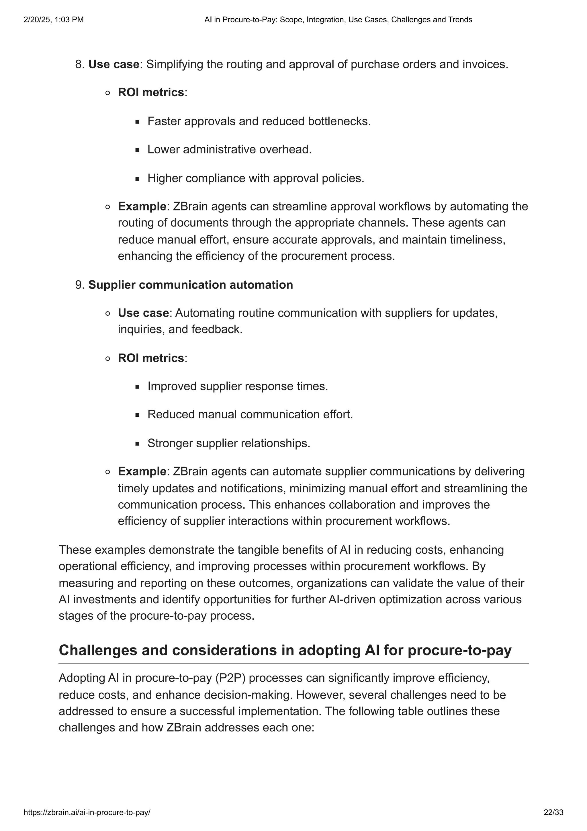 8. Use case: Simplifying the routing and approval of purchase orders and invoices.
ROI metrics:
Faster approvals and reduced bottlenecks.
Lower administrative overhead.
Higher compliance with approval policies.
Example: ZBrain agents can streamline approval workflows by automating the
routing of documents through the appropriate channels. These agents can
reduce manual effort, ensure accurate approvals, and maintain timeliness,
enhancing the efficiency of the procurement process.
9. Supplier communication automation
Use case: Automating routine communication with suppliers for updates,
inquiries, and feedback.
ROI metrics:
Improved supplier response times.
Reduced manual communication effort.
Stronger supplier relationships.
Example: ZBrain agents can automate supplier communications by delivering
timely updates and notifications, minimizing manual effort and streamlining the
communication process. This enhances collaboration and improves the
efficiency of supplier interactions within procurement workflows.
These examples demonstrate the tangible benefits of AI in reducing costs, enhancing
operational efficiency, and improving processes within procurement workflows. By
measuring and reporting on these outcomes, organizations can validate the value of their
AI investments and identify opportunities for further AI-driven optimization across various
stages of the procure-to-pay process.
Challenges and considerations in adopting AI for procure-to-pay
Adopting AI in procure-to-pay (P2P) processes can significantly improve efficiency,
reduce costs, and enhance decision-making. However, several challenges need to be
addressed to ensure a successful implementation. The following table outlines these
challenges and how ZBrain addresses each one:
2/20/25, 1:03 PM AI in Procure-to-Pay: Scope, Integration, Use Cases, Challenges and Trends
https://zbrain.ai/ai-in-procure-to-pay/ 22/33
 