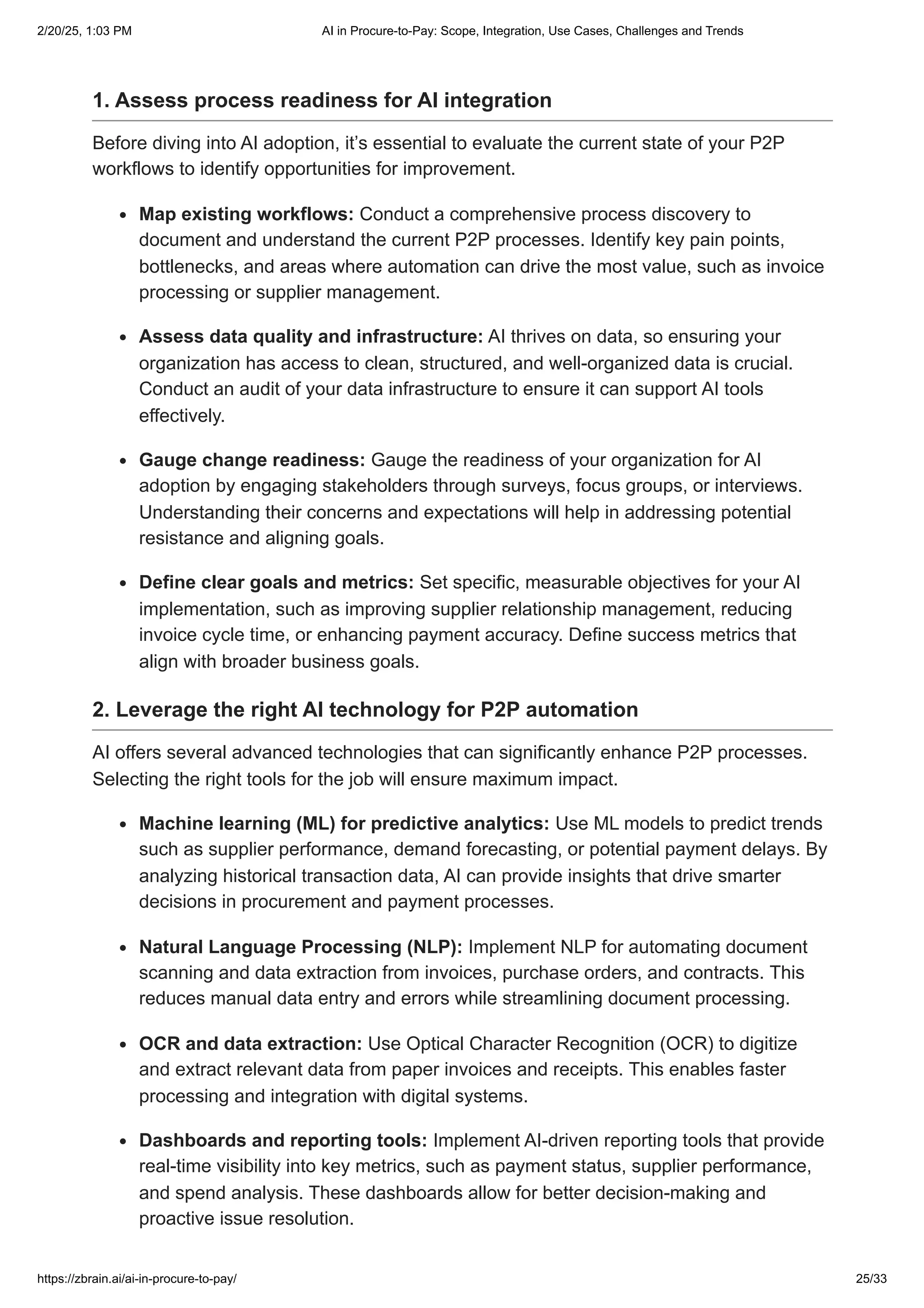 1. Assess process readiness for AI integration
Before diving into AI adoption, it’s essential to evaluate the current state of your P2P
workflows to identify opportunities for improvement.
Map existing workflows: Conduct a comprehensive process discovery to
document and understand the current P2P processes. Identify key pain points,
bottlenecks, and areas where automation can drive the most value, such as invoice
processing or supplier management.
Assess data quality and infrastructure: AI thrives on data, so ensuring your
organization has access to clean, structured, and well-organized data is crucial.
Conduct an audit of your data infrastructure to ensure it can support AI tools
effectively.
Gauge change readiness: Gauge the readiness of your organization for AI
adoption by engaging stakeholders through surveys, focus groups, or interviews.
Understanding their concerns and expectations will help in addressing potential
resistance and aligning goals.
Define clear goals and metrics: Set specific, measurable objectives for your AI
implementation, such as improving supplier relationship management, reducing
invoice cycle time, or enhancing payment accuracy. Define success metrics that
align with broader business goals.
2. Leverage the right AI technology for P2P automation
AI offers several advanced technologies that can significantly enhance P2P processes.
Selecting the right tools for the job will ensure maximum impact.
Machine learning (ML) for predictive analytics: Use ML models to predict trends
such as supplier performance, demand forecasting, or potential payment delays. By
analyzing historical transaction data, AI can provide insights that drive smarter
decisions in procurement and payment processes.
Natural Language Processing (NLP): Implement NLP for automating document
scanning and data extraction from invoices, purchase orders, and contracts. This
reduces manual data entry and errors while streamlining document processing.
OCR and data extraction: Use Optical Character Recognition (OCR) to digitize
and extract relevant data from paper invoices and receipts. This enables faster
processing and integration with digital systems.
Dashboards and reporting tools: Implement AI-driven reporting tools that provide
real-time visibility into key metrics, such as payment status, supplier performance,
and spend analysis. These dashboards allow for better decision-making and
proactive issue resolution.
2/20/25, 1:03 PM AI in Procure-to-Pay: Scope, Integration, Use Cases, Challenges and Trends
https://zbrain.ai/ai-in-procure-to-pay/ 25/33
 