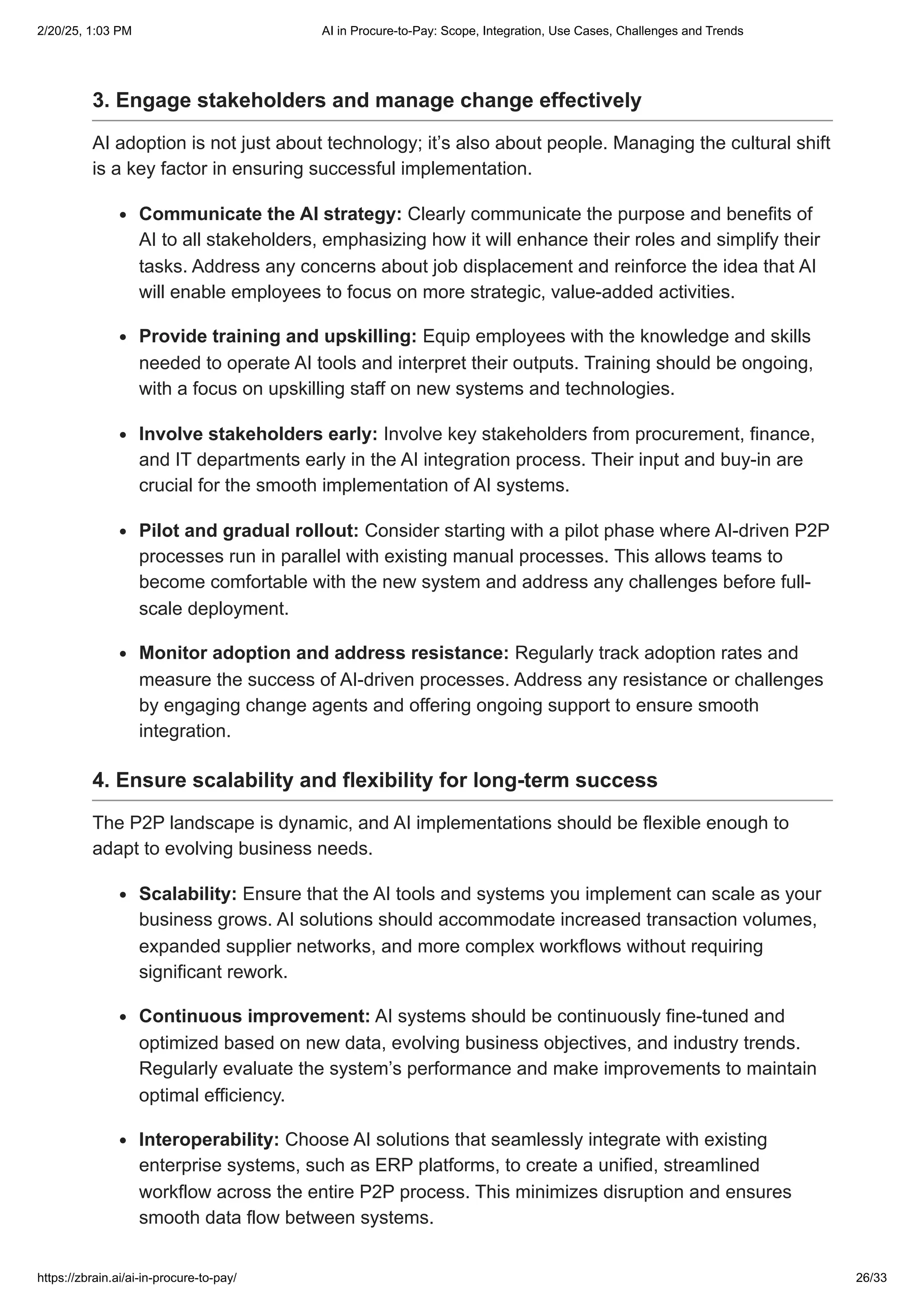 3. Engage stakeholders and manage change effectively
AI adoption is not just about technology; it’s also about people. Managing the cultural shift
is a key factor in ensuring successful implementation.
Communicate the AI strategy: Clearly communicate the purpose and benefits of
AI to all stakeholders, emphasizing how it will enhance their roles and simplify their
tasks. Address any concerns about job displacement and reinforce the idea that AI
will enable employees to focus on more strategic, value-added activities.
Provide training and upskilling: Equip employees with the knowledge and skills
needed to operate AI tools and interpret their outputs. Training should be ongoing,
with a focus on upskilling staff on new systems and technologies.
Involve stakeholders early: Involve key stakeholders from procurement, finance,
and IT departments early in the AI integration process. Their input and buy-in are
crucial for the smooth implementation of AI systems.
Pilot and gradual rollout: Consider starting with a pilot phase where AI-driven P2P
processes run in parallel with existing manual processes. This allows teams to
become comfortable with the new system and address any challenges before full-
scale deployment.
Monitor adoption and address resistance: Regularly track adoption rates and
measure the success of AI-driven processes. Address any resistance or challenges
by engaging change agents and offering ongoing support to ensure smooth
integration.
4. Ensure scalability and flexibility for long-term success
The P2P landscape is dynamic, and AI implementations should be flexible enough to
adapt to evolving business needs.
Scalability: Ensure that the AI tools and systems you implement can scale as your
business grows. AI solutions should accommodate increased transaction volumes,
expanded supplier networks, and more complex workflows without requiring
significant rework.
Continuous improvement: AI systems should be continuously fine-tuned and
optimized based on new data, evolving business objectives, and industry trends.
Regularly evaluate the system’s performance and make improvements to maintain
optimal efficiency.
Interoperability: Choose AI solutions that seamlessly integrate with existing
enterprise systems, such as ERP platforms, to create a unified, streamlined
workflow across the entire P2P process. This minimizes disruption and ensures
smooth data flow between systems.
2/20/25, 1:03 PM AI in Procure-to-Pay: Scope, Integration, Use Cases, Challenges and Trends
https://zbrain.ai/ai-in-procure-to-pay/ 26/33
 