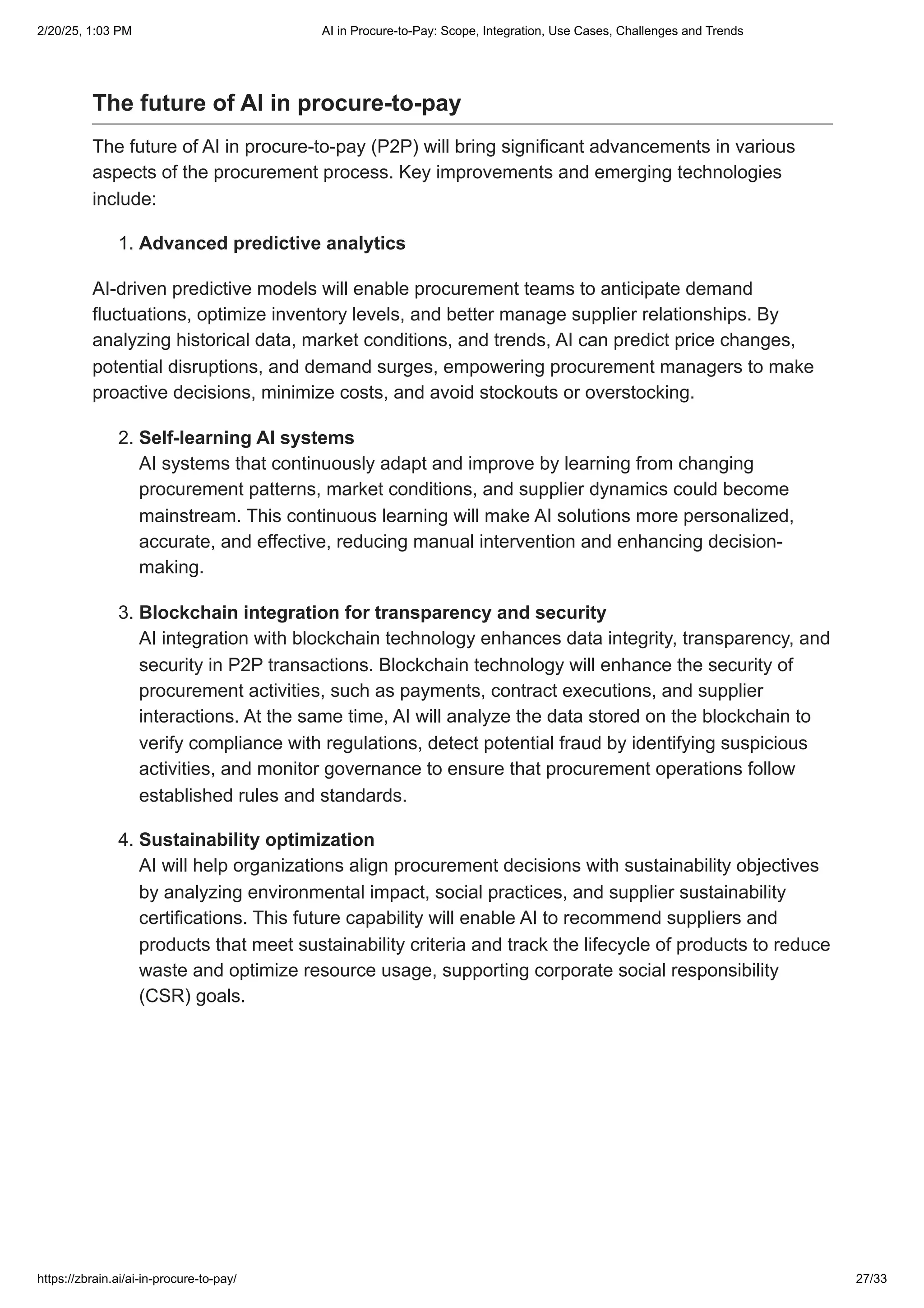 The future of AI in procure-to-pay
The future of AI in procure-to-pay (P2P) will bring significant advancements in various
aspects of the procurement process. Key improvements and emerging technologies
include:
1. Advanced predictive analytics
AI-driven predictive models will enable procurement teams to anticipate demand
fluctuations, optimize inventory levels, and better manage supplier relationships. By
analyzing historical data, market conditions, and trends, AI can predict price changes,
potential disruptions, and demand surges, empowering procurement managers to make
proactive decisions, minimize costs, and avoid stockouts or overstocking.
2. Self-learning AI systems
AI systems that continuously adapt and improve by learning from changing
procurement patterns, market conditions, and supplier dynamics could become
mainstream. This continuous learning will make AI solutions more personalized,
accurate, and effective, reducing manual intervention and enhancing decision-
making.
3. Blockchain integration for transparency and security
AI integration with blockchain technology enhances data integrity, transparency, and
security in P2P transactions. Blockchain technology will enhance the security of
procurement activities, such as payments, contract executions, and supplier
interactions. At the same time, AI will analyze the data stored on the blockchain to
verify compliance with regulations, detect potential fraud by identifying suspicious
activities, and monitor governance to ensure that procurement operations follow
established rules and standards.
4. Sustainability optimization
AI will help organizations align procurement decisions with sustainability objectives
by analyzing environmental impact, social practices, and supplier sustainability
certifications. This future capability will enable AI to recommend suppliers and
products that meet sustainability criteria and track the lifecycle of products to reduce
waste and optimize resource usage, supporting corporate social responsibility
(CSR) goals.
2/20/25, 1:03 PM AI in Procure-to-Pay: Scope, Integration, Use Cases, Challenges and Trends
https://zbrain.ai/ai-in-procure-to-pay/ 27/33
 