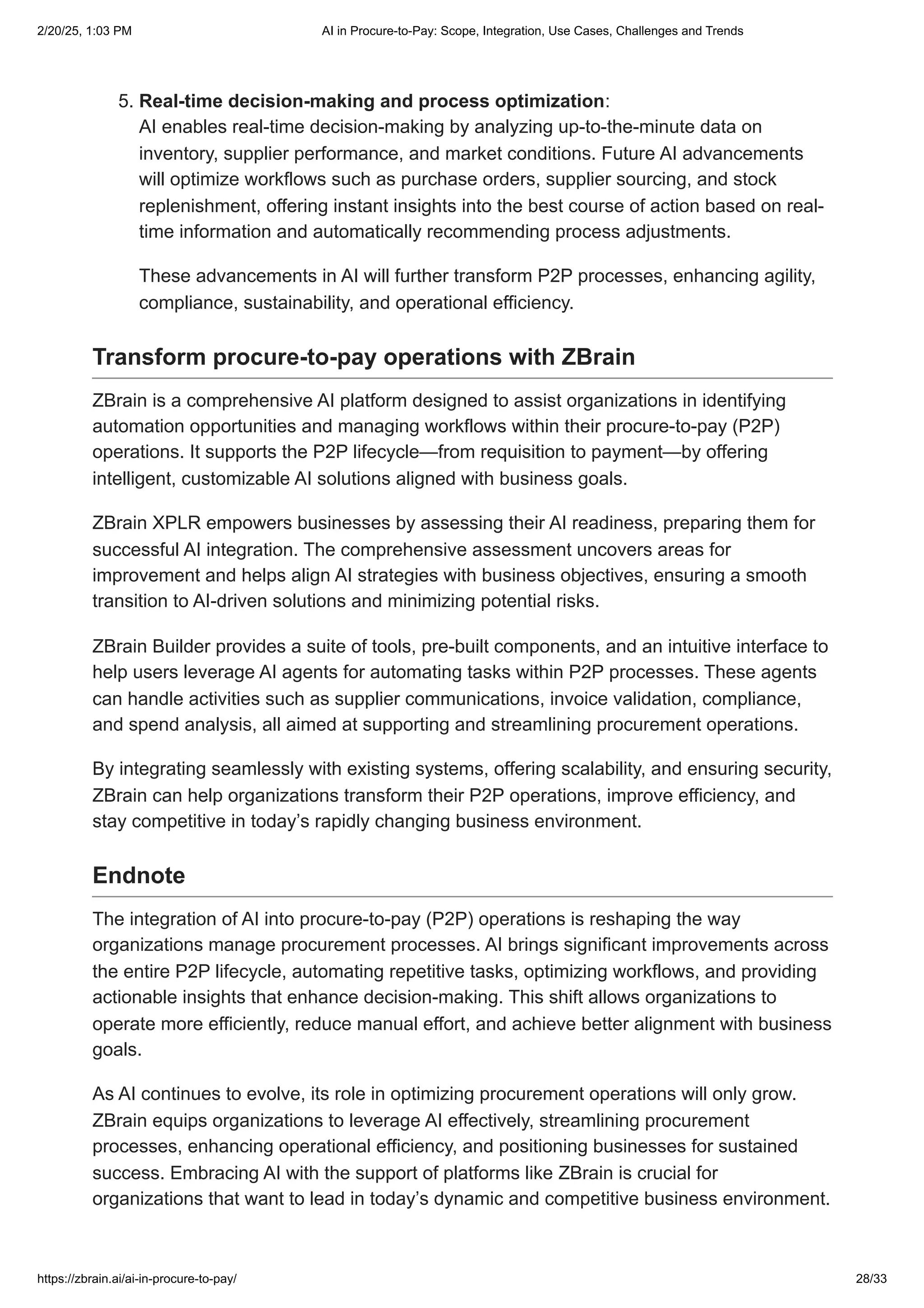 5. Real-time decision-making and process optimization:
AI enables real-time decision-making by analyzing up-to-the-minute data on
inventory, supplier performance, and market conditions. Future AI advancements
will optimize workflows such as purchase orders, supplier sourcing, and stock
replenishment, offering instant insights into the best course of action based on real-
time information and automatically recommending process adjustments.
These advancements in AI will further transform P2P processes, enhancing agility,
compliance, sustainability, and operational efficiency.
Transform procure-to-pay operations with ZBrain
ZBrain is a comprehensive AI platform designed to assist organizations in identifying
automation opportunities and managing workflows within their procure-to-pay (P2P)
operations. It supports the P2P lifecycle—from requisition to payment—by offering
intelligent, customizable AI solutions aligned with business goals.
ZBrain XPLR empowers businesses by assessing their AI readiness, preparing them for
successful AI integration. The comprehensive assessment uncovers areas for
improvement and helps align AI strategies with business objectives, ensuring a smooth
transition to AI-driven solutions and minimizing potential risks.
ZBrain Builder provides a suite of tools, pre-built components, and an intuitive interface to
help users leverage AI agents for automating tasks within P2P processes. These agents
can handle activities such as supplier communications, invoice validation, compliance,
and spend analysis, all aimed at supporting and streamlining procurement operations.
By integrating seamlessly with existing systems, offering scalability, and ensuring security,
ZBrain can help organizations transform their P2P operations, improve efficiency, and
stay competitive in today’s rapidly changing business environment.
Endnote
The integration of AI into procure-to-pay (P2P) operations is reshaping the way
organizations manage procurement processes. AI brings significant improvements across
the entire P2P lifecycle, automating repetitive tasks, optimizing workflows, and providing
actionable insights that enhance decision-making. This shift allows organizations to
operate more efficiently, reduce manual effort, and achieve better alignment with business
goals.
As AI continues to evolve, its role in optimizing procurement operations will only grow.
ZBrain equips organizations to leverage AI effectively, streamlining procurement
processes, enhancing operational efficiency, and positioning businesses for sustained
success. Embracing AI with the support of platforms like ZBrain is crucial for
organizations that want to lead in today’s dynamic and competitive business environment.
2/20/25, 1:03 PM AI in Procure-to-Pay: Scope, Integration, Use Cases, Challenges and Trends
https://zbrain.ai/ai-in-procure-to-pay/ 28/33
 