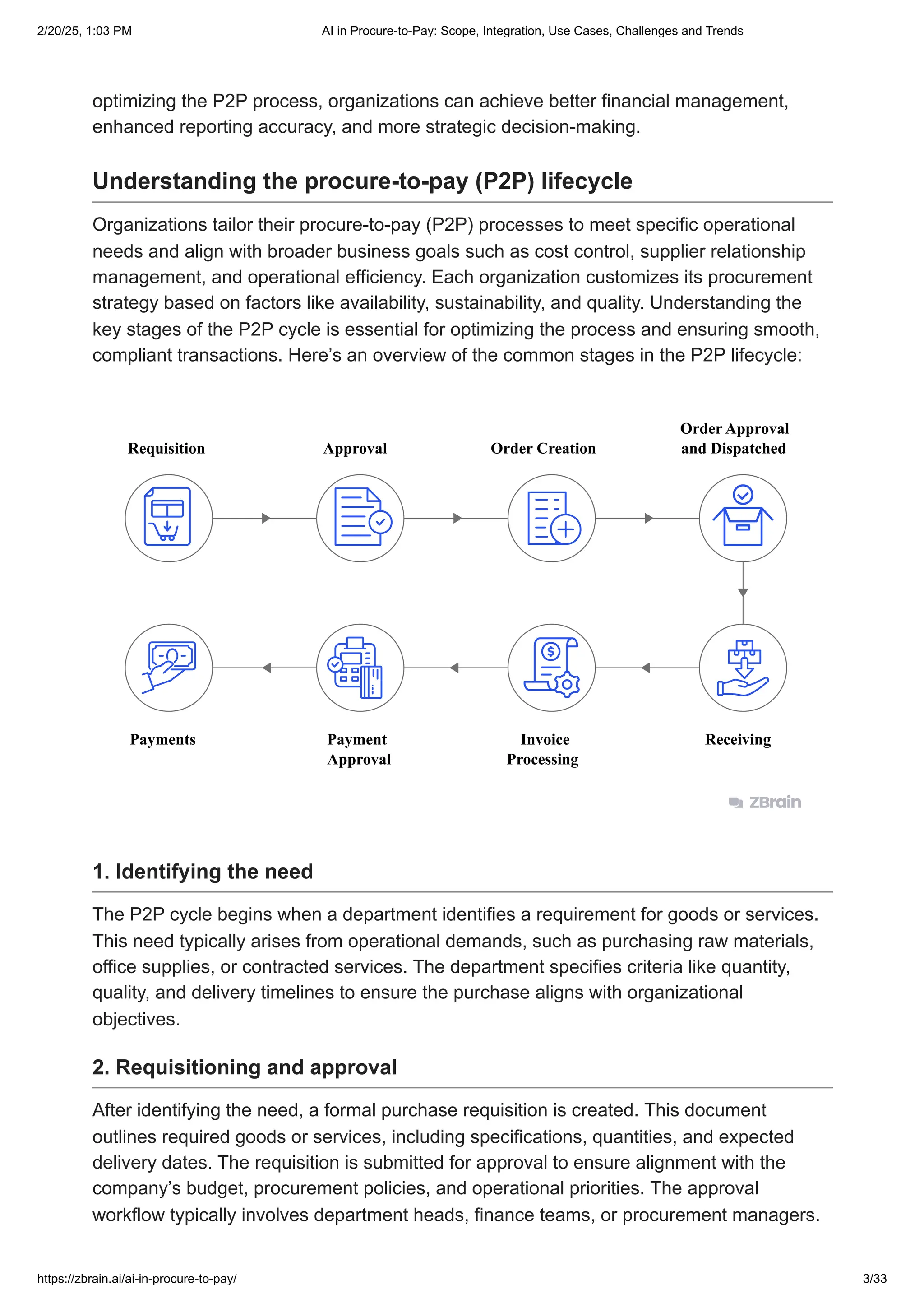 optimizing the P2P process, organizations can achieve better financial management,
enhanced reporting accuracy, and more strategic decision-making.
Understanding the procure-to-pay (P2P) lifecycle
Organizations tailor their procure-to-pay (P2P) processes to meet specific operational
needs and align with broader business goals such as cost control, supplier relationship
management, and operational efficiency. Each organization customizes its procurement
strategy based on factors like availability, sustainability, and quality. Understanding the
key stages of the P2P cycle is essential for optimizing the process and ensuring smooth,
compliant transactions. Here’s an overview of the common stages in the P2P lifecycle:
Requisition Approval Order Creation
Invoice
Processing
Receiving
Payment
Approval
Payments
Order Approval
and Dispatched
1. Identifying the need
The P2P cycle begins when a department identifies a requirement for goods or services.
This need typically arises from operational demands, such as purchasing raw materials,
office supplies, or contracted services. The department specifies criteria like quantity,
quality, and delivery timelines to ensure the purchase aligns with organizational
objectives.
2. Requisitioning and approval
After identifying the need, a formal purchase requisition is created. This document
outlines required goods or services, including specifications, quantities, and expected
delivery dates. The requisition is submitted for approval to ensure alignment with the
company’s budget, procurement policies, and operational priorities. The approval
workflow typically involves department heads, finance teams, or procurement managers.
2/20/25, 1:03 PM AI in Procure-to-Pay: Scope, Integration, Use Cases, Challenges and Trends
https://zbrain.ai/ai-in-procure-to-pay/ 3/33
 