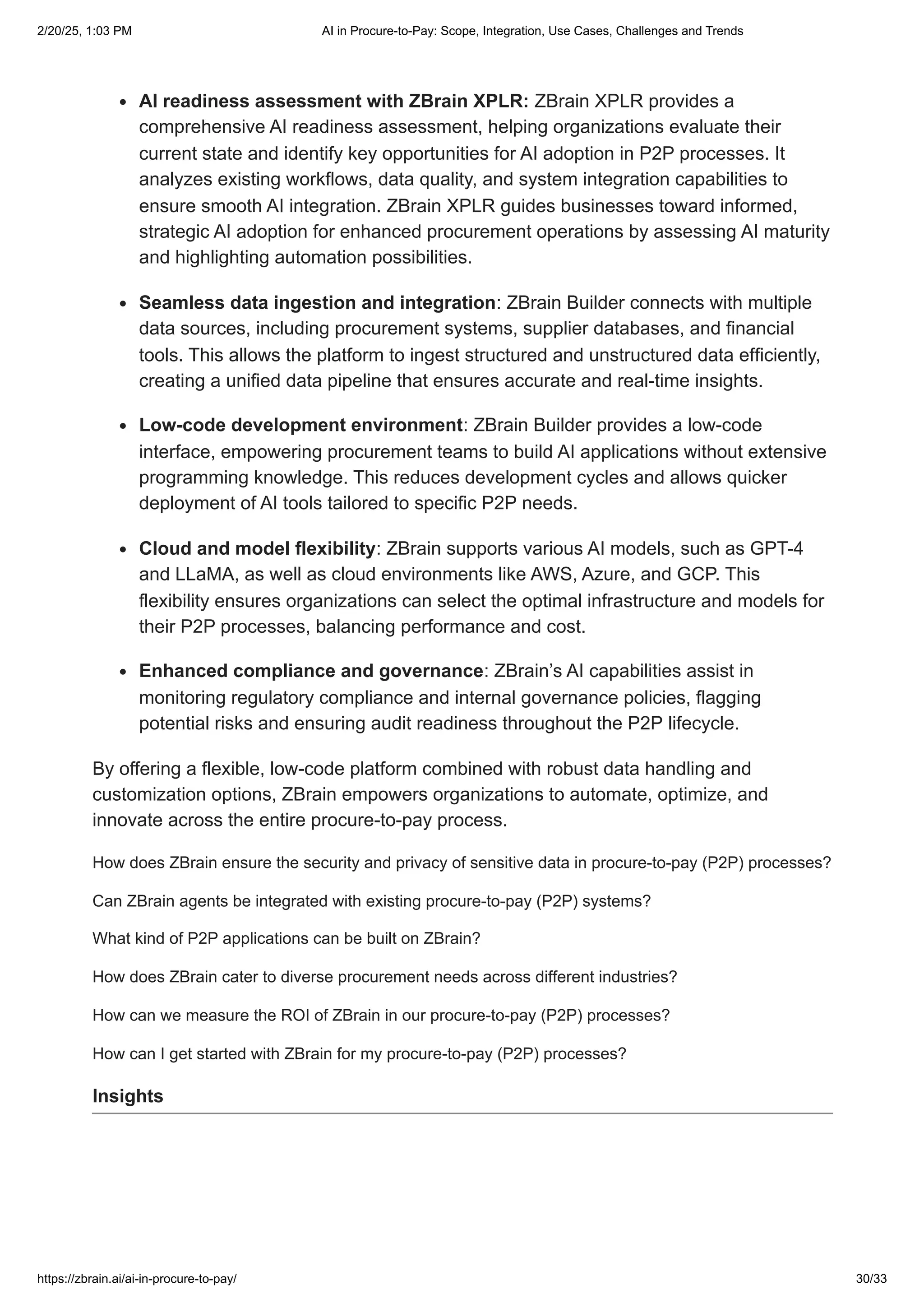 AI readiness assessment with ZBrain XPLR: ZBrain XPLR provides a
comprehensive AI readiness assessment, helping organizations evaluate their
current state and identify key opportunities for AI adoption in P2P processes. It
analyzes existing workflows, data quality, and system integration capabilities to
ensure smooth AI integration. ZBrain XPLR guides businesses toward informed,
strategic AI adoption for enhanced procurement operations by assessing AI maturity
and highlighting automation possibilities.
Seamless data ingestion and integration: ZBrain Builder connects with multiple
data sources, including procurement systems, supplier databases, and financial
tools. This allows the platform to ingest structured and unstructured data efficiently,
creating a unified data pipeline that ensures accurate and real-time insights.
Low-code development environment: ZBrain Builder provides a low-code
interface, empowering procurement teams to build AI applications without extensive
programming knowledge. This reduces development cycles and allows quicker
deployment of AI tools tailored to specific P2P needs.
Cloud and model flexibility: ZBrain supports various AI models, such as GPT-4
and LLaMA, as well as cloud environments like AWS, Azure, and GCP. This
flexibility ensures organizations can select the optimal infrastructure and models for
their P2P processes, balancing performance and cost.
Enhanced compliance and governance: ZBrain’s AI capabilities assist in
monitoring regulatory compliance and internal governance policies, flagging
potential risks and ensuring audit readiness throughout the P2P lifecycle.
By offering a flexible, low-code platform combined with robust data handling and
customization options, ZBrain empowers organizations to automate, optimize, and
innovate across the entire procure-to-pay process.
How does ZBrain ensure the security and privacy of sensitive data in procure-to-pay (P2P) processes?
Can ZBrain agents be integrated with existing procure-to-pay (P2P) systems?
What kind of P2P applications can be built on ZBrain?
How does ZBrain cater to diverse procurement needs across different industries?
How can we measure the ROI of ZBrain in our procure-to-pay (P2P) processes?
How can I get started with ZBrain for my procure-to-pay (P2P) processes?
Insights
2/20/25, 1:03 PM AI in Procure-to-Pay: Scope, Integration, Use Cases, Challenges and Trends
https://zbrain.ai/ai-in-procure-to-pay/ 30/33
 