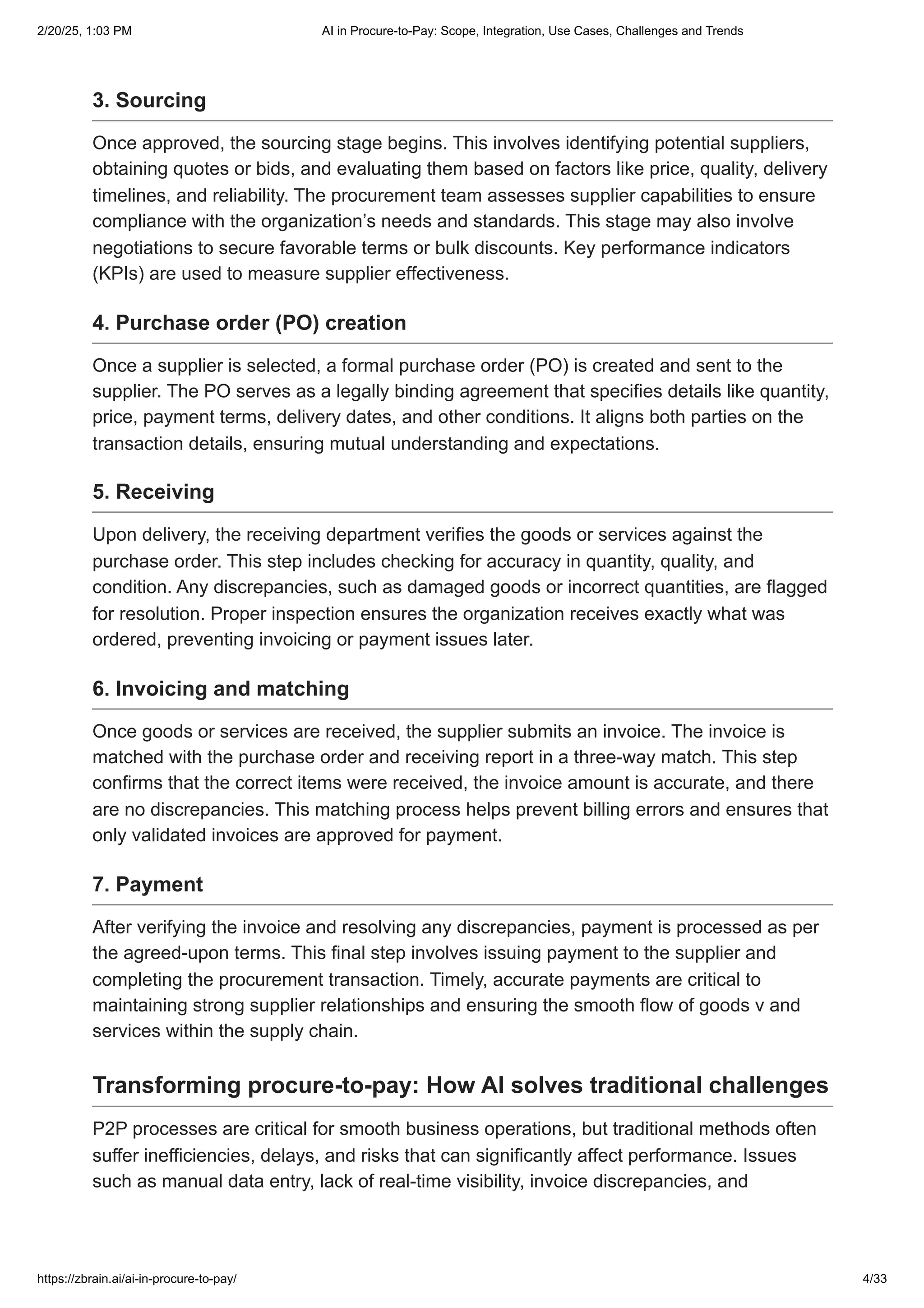 3. Sourcing
Once approved, the sourcing stage begins. This involves identifying potential suppliers,
obtaining quotes or bids, and evaluating them based on factors like price, quality, delivery
timelines, and reliability. The procurement team assesses supplier capabilities to ensure
compliance with the organization’s needs and standards. This stage may also involve
negotiations to secure favorable terms or bulk discounts. Key performance indicators
(KPIs) are used to measure supplier effectiveness.
4. Purchase order (PO) creation
Once a supplier is selected, a formal purchase order (PO) is created and sent to the
supplier. The PO serves as a legally binding agreement that specifies details like quantity,
price, payment terms, delivery dates, and other conditions. It aligns both parties on the
transaction details, ensuring mutual understanding and expectations.
5. Receiving
Upon delivery, the receiving department verifies the goods or services against the
purchase order. This step includes checking for accuracy in quantity, quality, and
condition. Any discrepancies, such as damaged goods or incorrect quantities, are flagged
for resolution. Proper inspection ensures the organization receives exactly what was
ordered, preventing invoicing or payment issues later.
6. Invoicing and matching
Once goods or services are received, the supplier submits an invoice. The invoice is
matched with the purchase order and receiving report in a three-way match. This step
confirms that the correct items were received, the invoice amount is accurate, and there
are no discrepancies. This matching process helps prevent billing errors and ensures that
only validated invoices are approved for payment.
7. Payment
After verifying the invoice and resolving any discrepancies, payment is processed as per
the agreed-upon terms. This final step involves issuing payment to the supplier and
completing the procurement transaction. Timely, accurate payments are critical to
maintaining strong supplier relationships and ensuring the smooth flow of goods v and
services within the supply chain.
Transforming procure-to-pay: How AI solves traditional challenges
P2P processes are critical for smooth business operations, but traditional methods often
suffer inefficiencies, delays, and risks that can significantly affect performance. Issues
such as manual data entry, lack of real-time visibility, invoice discrepancies, and
2/20/25, 1:03 PM AI in Procure-to-Pay: Scope, Integration, Use Cases, Challenges and Trends
https://zbrain.ai/ai-in-procure-to-pay/ 4/33
 