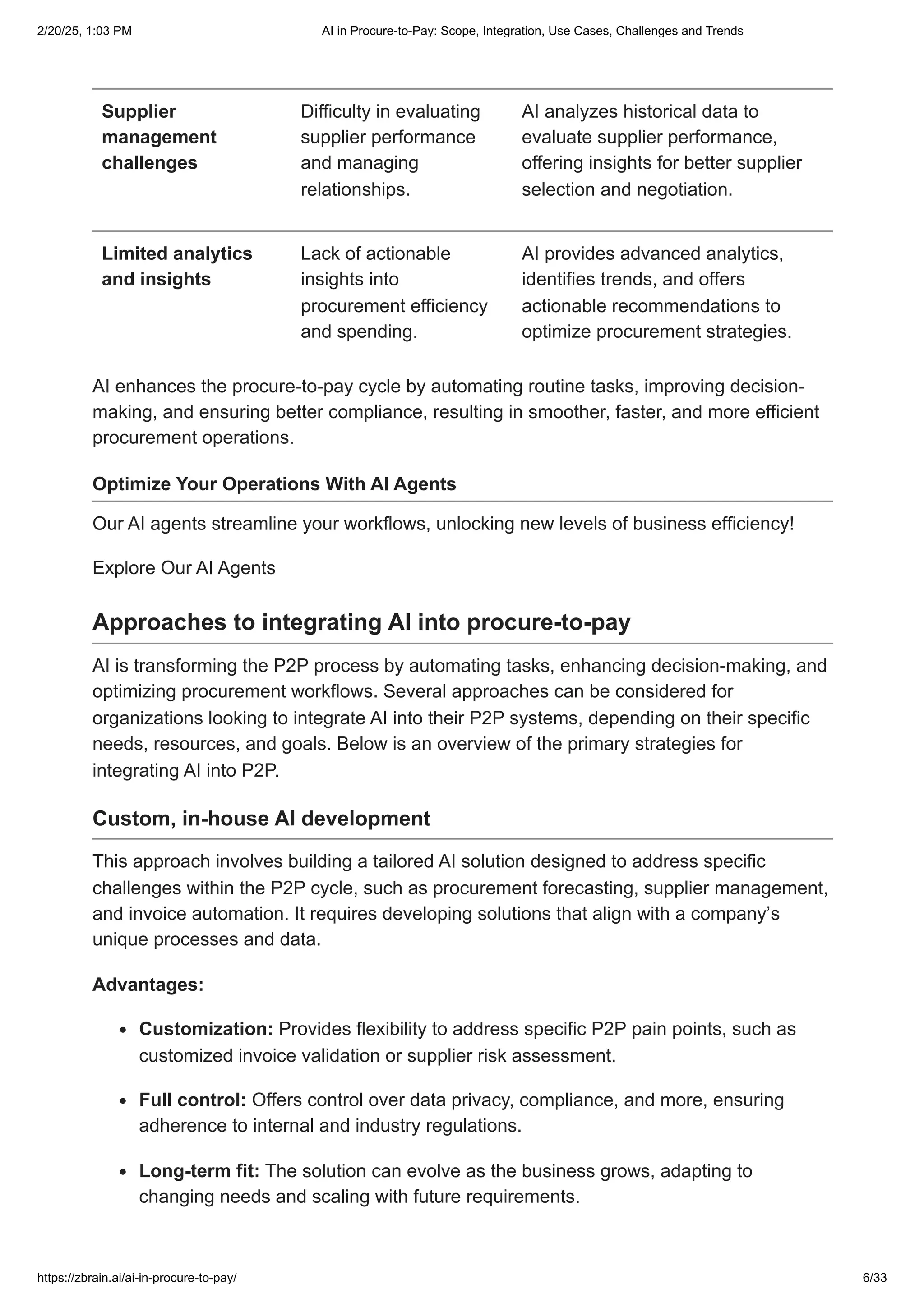 Supplier
management
challenges
Difficulty in evaluating
supplier performance
and managing
relationships.
AI analyzes historical data to
evaluate supplier performance,
offering insights for better supplier
selection and negotiation.
Limited analytics
and insights
Lack of actionable
insights into
procurement efficiency
and spending.
AI provides advanced analytics,
identifies trends, and offers
actionable recommendations to
optimize procurement strategies.
AI enhances the procure-to-pay cycle by automating routine tasks, improving decision-
making, and ensuring better compliance, resulting in smoother, faster, and more efficient
procurement operations.
Optimize Your Operations With AI Agents
Our AI agents streamline your workflows, unlocking new levels of business efficiency!
Explore Our AI Agents
Approaches to integrating AI into procure-to-pay
AI is transforming the P2P process by automating tasks, enhancing decision-making, and
optimizing procurement workflows. Several approaches can be considered for
organizations looking to integrate AI into their P2P systems, depending on their specific
needs, resources, and goals. Below is an overview of the primary strategies for
integrating AI into P2P.
Custom, in-house AI development
This approach involves building a tailored AI solution designed to address specific
challenges within the P2P cycle, such as procurement forecasting, supplier management,
and invoice automation. It requires developing solutions that align with a company’s
unique processes and data.
Advantages:
Customization: Provides flexibility to address specific P2P pain points, such as
customized invoice validation or supplier risk assessment.
Full control: Offers control over data privacy, compliance, and more, ensuring
adherence to internal and industry regulations.
Long-term fit: The solution can evolve as the business grows, adapting to
changing needs and scaling with future requirements.
2/20/25, 1:03 PM AI in Procure-to-Pay: Scope, Integration, Use Cases, Challenges and Trends
https://zbrain.ai/ai-in-procure-to-pay/ 6/33
 