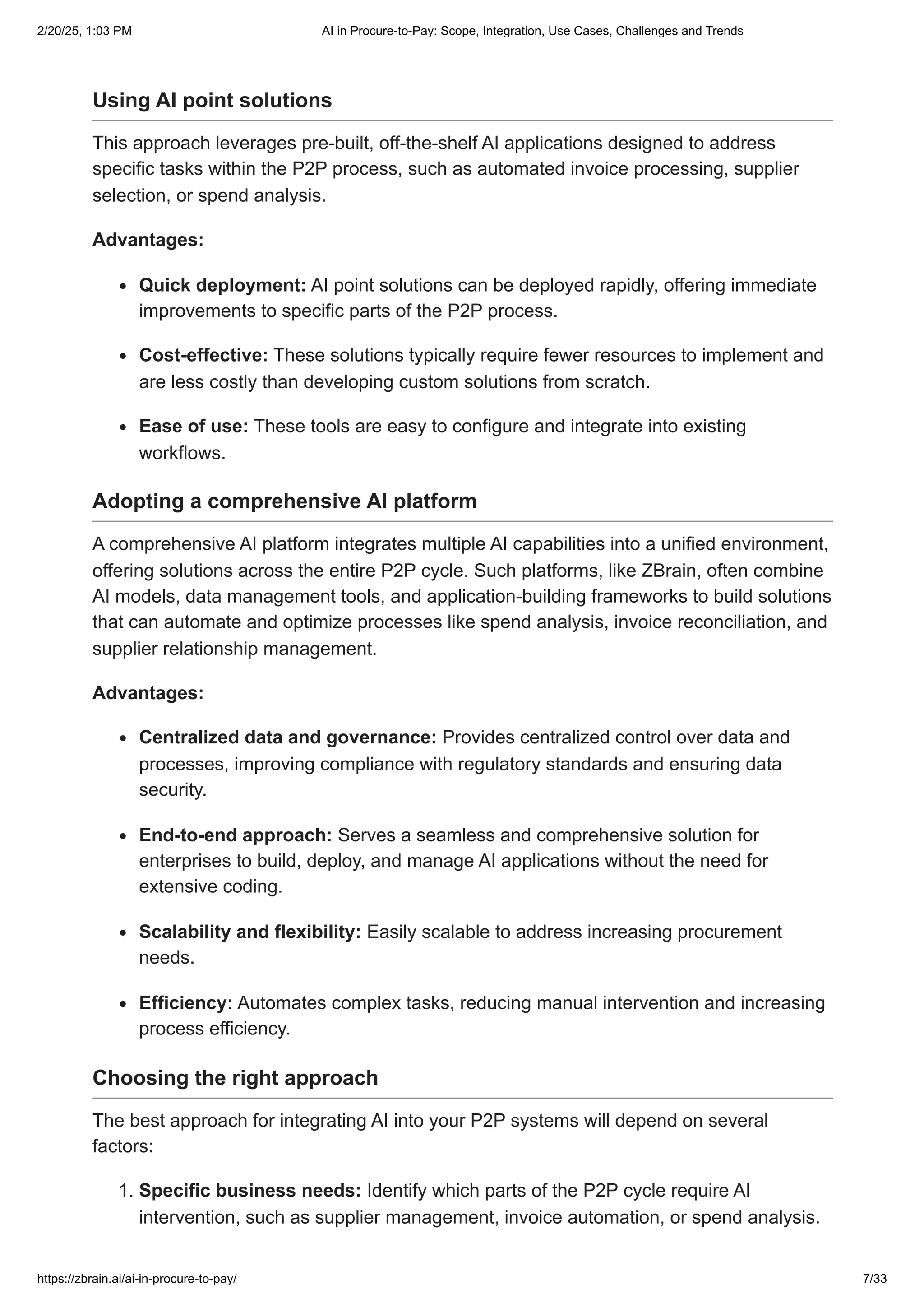 Using AI point solutions
This approach leverages pre-built, off-the-shelf AI applications designed to address
specific tasks within the P2P process, such as automated invoice processing, supplier
selection, or spend analysis.
Advantages:
Quick deployment: AI point solutions can be deployed rapidly, offering immediate
improvements to specific parts of the P2P process.
Cost-effective: These solutions typically require fewer resources to implement and
are less costly than developing custom solutions from scratch.
Ease of use: These tools are easy to configure and integrate into existing
workflows.
Adopting a comprehensive AI platform
A comprehensive AI platform integrates multiple AI capabilities into a unified environment,
offering solutions across the entire P2P cycle. Such platforms, like ZBrain, often combine
AI models, data management tools, and application-building frameworks to build solutions
that can automate and optimize processes like spend analysis, invoice reconciliation, and
supplier relationship management.
Advantages:
Centralized data and governance: Provides centralized control over data and
processes, improving compliance with regulatory standards and ensuring data
security.
End-to-end approach: Serves a seamless and comprehensive solution for
enterprises to build, deploy, and manage AI applications without the need for
extensive coding.
Scalability and flexibility: Easily scalable to address increasing procurement
needs.
Efficiency: Automates complex tasks, reducing manual intervention and increasing
process efficiency.
Choosing the right approach
The best approach for integrating AI into your P2P systems will depend on several
factors:
1. Specific business needs: Identify which parts of the P2P cycle require AI
intervention, such as supplier management, invoice automation, or spend analysis.
2/20/25, 1:03 PM AI in Procure-to-Pay: Scope, Integration, Use Cases, Challenges and Trends
https://zbrain.ai/ai-in-procure-to-pay/ 7/33
 