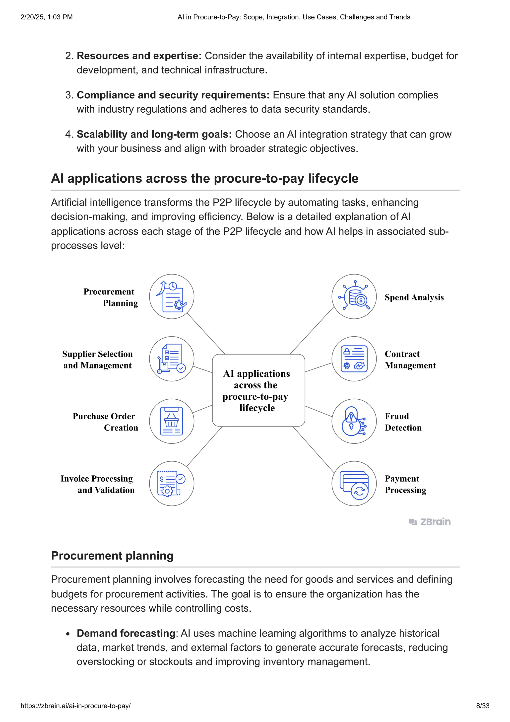 2. Resources and expertise: Consider the availability of internal expertise, budget for
development, and technical infrastructure.
3. Compliance and security requirements: Ensure that any AI solution complies
with industry regulations and adheres to data security standards.
4. Scalability and long-term goals: Choose an AI integration strategy that can grow
with your business and align with broader strategic objectives.
AI applications across the procure-to-pay lifecycle
Artificial intelligence transforms the P2P lifecycle by automating tasks, enhancing
decision-making, and improving efficiency. Below is a detailed explanation of AI
applications across each stage of the P2P lifecycle and how AI helps in associated sub-
processes level:
AI applications
across the
procure-to-pay
lifecycle
Procurement
Planning
Spend Analysis
Supplier Selection
and Management
Contract
Management
Purchase Order
Creation
Fraud
Detection
Invoice Processing
and Validation
Payment
Processing
Procurement planning
Procurement planning involves forecasting the need for goods and services and defining
budgets for procurement activities. The goal is to ensure the organization has the
necessary resources while controlling costs.
Demand forecasting: AI uses machine learning algorithms to analyze historical
data, market trends, and external factors to generate accurate forecasts, reducing
overstocking or stockouts and improving inventory management.
2/20/25, 1:03 PM AI in Procure-to-Pay: Scope, Integration, Use Cases, Challenges and Trends
https://zbrain.ai/ai-in-procure-to-pay/ 8/33
 