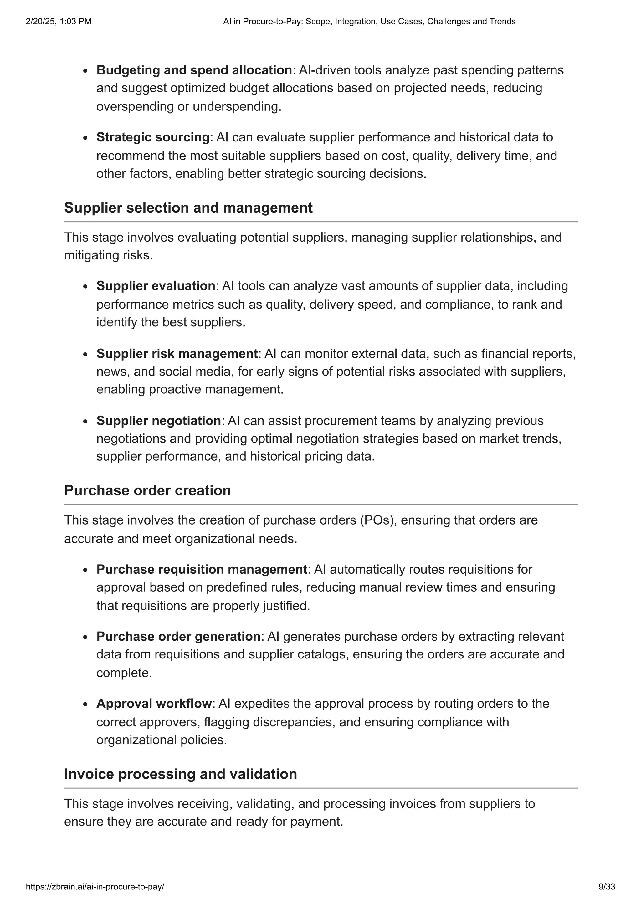 Budgeting and spend allocation: AI-driven tools analyze past spending patterns
and suggest optimized budget allocations based on projected needs, reducing
overspending or underspending.
Strategic sourcing: AI can evaluate supplier performance and historical data to
recommend the most suitable suppliers based on cost, quality, delivery time, and
other factors, enabling better strategic sourcing decisions.
Supplier selection and management
This stage involves evaluating potential suppliers, managing supplier relationships, and
mitigating risks.
Supplier evaluation: AI tools can analyze vast amounts of supplier data, including
performance metrics such as quality, delivery speed, and compliance, to rank and
identify the best suppliers.
Supplier risk management: AI can monitor external data, such as financial reports,
news, and social media, for early signs of potential risks associated with suppliers,
enabling proactive management.
Supplier negotiation: AI can assist procurement teams by analyzing previous
negotiations and providing optimal negotiation strategies based on market trends,
supplier performance, and historical pricing data.
Purchase order creation
This stage involves the creation of purchase orders (POs), ensuring that orders are
accurate and meet organizational needs.
Purchase requisition management: AI automatically routes requisitions for
approval based on predefined rules, reducing manual review times and ensuring
that requisitions are properly justified.
Purchase order generation: AI generates purchase orders by extracting relevant
data from requisitions and supplier catalogs, ensuring the orders are accurate and
complete.
Approval workflow: AI expedites the approval process by routing orders to the
correct approvers, flagging discrepancies, and ensuring compliance with
organizational policies.
Invoice processing and validation
This stage involves receiving, validating, and processing invoices from suppliers to
ensure they are accurate and ready for payment.
2/20/25, 1:03 PM AI in Procure-to-Pay: Scope, Integration, Use Cases, Challenges and Trends
https://zbrain.ai/ai-in-procure-to-pay/ 9/33
 