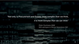 “Not only is Procurement and Supply more complex than we think,
it is more complex than we can think”
Peter Cochrane 2008
With apologies to Werner Heisenberg 1901
 