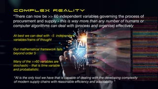 COMPLEX REALITY
At best we can deal with ~5 independent
variables/trains of thought
Our mathematical framework fails
beyond order 5
Many of the >>60 variables are
stochastic - that is time variable
and probabalistic
“AI is the only tool we have that is capable of dealing with the developing complexity
of modern supply chains with reasonable e
ffi
ciency and adaptability ”
“There can now be >> 60 independent variables governing the process of
procurement and supply - this is way more than any number of humans or
computer algorithms can deal with (process and organise) e
ff
ectively
 