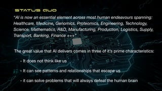 “AI is now an essential element across most human endeavours spanning:
Healthcare, Medicine, Genomics, Proteomics, Engineering, Technology,
Science, Mathematics, R&D, Manufacturing, Production, Logistics, Supply,
Transport, Banking, Finance +++”
STATUS QUO
The great value that AI delivers comes in three of it’s prime characteristics:
- It does not think like us
- It can see patterns and relationships that escape us
- it can solve problems that will always defeat the human brain
 