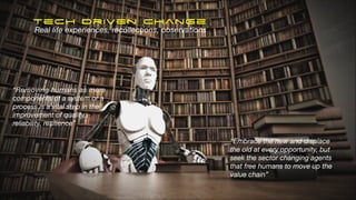 Tech Driven Change
“Embrace the new and displace
the old at every opportunity, but
seek the sector changing agents
that free humans to move up the
value chain”
“Removing humans as mere
components of a system or a
process is a vital step in the
improvement of quality,
reliability, resilience”
Real life experiences, recollections, observations
 