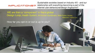 Implications?
Sustainable societies based on Industry 4/5 - and our
relationship with everything becoming a part of the
internet user behavioural/design
fi
ngerprint?
Design Loop, Health System, AI-Human Symbiosis, Work Force, Society,
Resource, Logistics Loop…
How far you opt-in or out is up to you?
WE are then a ‘component’ in the/a global
 