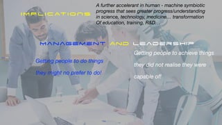 Getting people to do things
they might no prefer to do!
IMPLICATIONS
Getting people to achieve things
they did not realise they were
capable of!
Management And Leadership
A further accelerant in human - machine symbiotic
progress that sees greater progress/understanding
in science, technology, medicine… transformation
Of education, training, R&D…
 