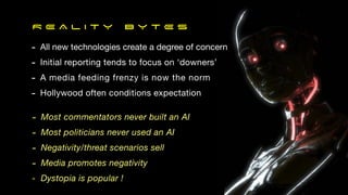 R E A L I T Y B Y T E S
- All new technologies create a degree of concern
- Initial reporting tends to focus on ‘downers’
- A media feeding frenzy is now the norm
- Hollywood often conditions expectation
- Most commentators never built an AI
- Most politicians never used an AI
- Negativity/threat scenarios sell
- Media promotes negativity
- Dystopia is popular !
 
