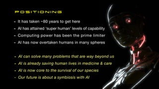 P o s i t i o n i n g
- It has taken ~80 years to get here
- AI has attained ‘super human’ levels of capability
- Computing power has been the prime limiter
- AI has now overtaken humans in many spheres
- AI can solve many problems that are way beyond us
- AI is already saving human lives in medicine & care
- AI is now core to the survival of our species
- Our future is about a symbiosis with AI
 