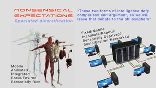 Nonsensical
Expectations
Mobile
Animated
Integrated
Socio/Environ
Sensorially Rich
Fixed/Mobile
Inanimate/Robotic
Sensorially Deprived?
Socio/Environ/Networked
“These two forms of intelligence defy
comparison and argument, so we will
leave that debate to the philosophers”
Speciated diversification
 