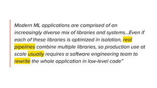 Modern ML applications are comprised of an
increasingly diverse mix of libraries and systems...Even if
each of these libraries is optimized in isolation, real
pipelines combine multiple libraries, so production use at
scale usually requires a software engineering team to
rewrite the whole application in low-level code”
 