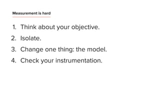 1. Think about your objective.
2. Isolate.
3. Change one thing: the model.
4. Check your instrumentation.
Measurement is hard
 