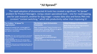 “AI Sprawl”
The rapid adoption of disconnected AI tools has created a significant "AI Sprawl"
problem for Product Managers. Using a dozen specialized tools—one for roadmapping,
one for user research, another for bug triage—creates data silos and forces PMs into
constant "context switching," which kills productivity rather than improving it!
The Problem: "AI Sprawl" &
Fragmentation:
Instead of saving time, unmanaged AI
adoption is currently costing PMs hours
per week in overhead.
•Data Silos: Your user research summary in one AI tool
doesn't "know" about the engineering constraints in
your Jira backlog.
•Context Switching: PMs act as the manual "glue,"
copyingand pasting data between ChatGPT, Miro AI,
and Linear.
•Shadow AI: Teams spin up unauthorized bots that may
leak sensitive roadmap data or hallucinate features to
customers.
The Solution: Agent Orchestration
Frameworks:
New "orchestration" layers function as a
control plane, allowing different AI agents
and tools to talk to each other.
•OpenClaw (The "OS" for Agents)
•Microsoft AutoGen & CrewAI (Multi-Agent
Collaboration)
•No-Code Orchestrators (Zapier AI, Lindy, Gumloop)
Critical Challenges in Orchestration
While these tools solve fragmentation,
they introduce new risks:
•The "Infinite Loop": Autonomous agentscan sometimes
get stuck in a loop of trying to fix a problem, burning
through thousands of dollars in API credits overnight.
•Governance & Accountability: If an orchestrated agent
auto-approves afeature that breaks the build, who is
responsible? PMs must implement "Human-in-the-
Loop" checkpoints where the agentproposes an action
but waits for human sign-off.
•Dependency Chains: If the "User Research Agent" fails
(e.g., an API outage), the downstream "Roadmap Agent"
might make decisions based on empty or hallucinated
data.
 