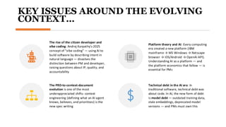 KEY ISSUES AROUND THE EVOLVING
CONTEXT…
The rise of the citizen developer and
vibe coding: Andrej Karpathy's 2025
concept of "vibe coding" — using AI to
build software by describing intent in
natural language — dissolves the
distinction between PM and developer,
raising questions about IP, quality, and
accountability​
Platform theory and AI: Every computing
era created a new platform (IBM
mainframe → MS Windows → Netscape
browser → iOS/Android → OpenAI API).
Understanding AI as a platform — and
the platform economics that follow — is
essential for PMs
The PRD-to-context-document
evolution is one of the most
underappreciated shifts: context
engineering (defining what an AI agent
knows, believes, and prioritizes) is the
new spec writing​
Technical debt in the AI era: In
traditional software, technical debt was
about code. In AI, the new form of debt
is model debt — outdated training data,
stale embeddings, deprecated model
versions — and PMs must own this
 