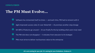 CONCLUSION
The PM Must Evolve…
Software has reinvented itself six times — and each time, PM had to reinvent with it
Agile improved success rates 3× over Waterfall — AI promises another step-change
64–80% of features go unused — AI can finally fix this by building what users truly need
The PM role does not disappear — it elevates from executor to AI strategist
PMs must strive to deliver real business value to the enterprise
AI is not coming for your job. It's coming for your limitations. Embrace it.
 
