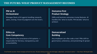 THE FUTURE: WHAT PRODUCT MANAGEMENT BECOMES
PM as AI
Orchestrator
Manages fleets of AI agents handling research,
specs, testing. Vision & judgment are the levers.
Outcome-First
Product Strategy
OKRs and business outcomes trump features. AI
handles the 'what to build'; PM decides 'what to
achieve'.
Ethics as
Core Competency
PMs become the conscience of AI systems —
responsible for fairness, transparency, and
accountability.
Democratized
Building
Any employee can vibe-code a tool. PMs shift to
governance, coherence, and preventing AI sprawl.
"AI will handle execution. Product managerswill own the vision. The future belongs to those who think bigger, adapt faster, and execute smarter." — Ross Power, PM thought leader,
2025
 
