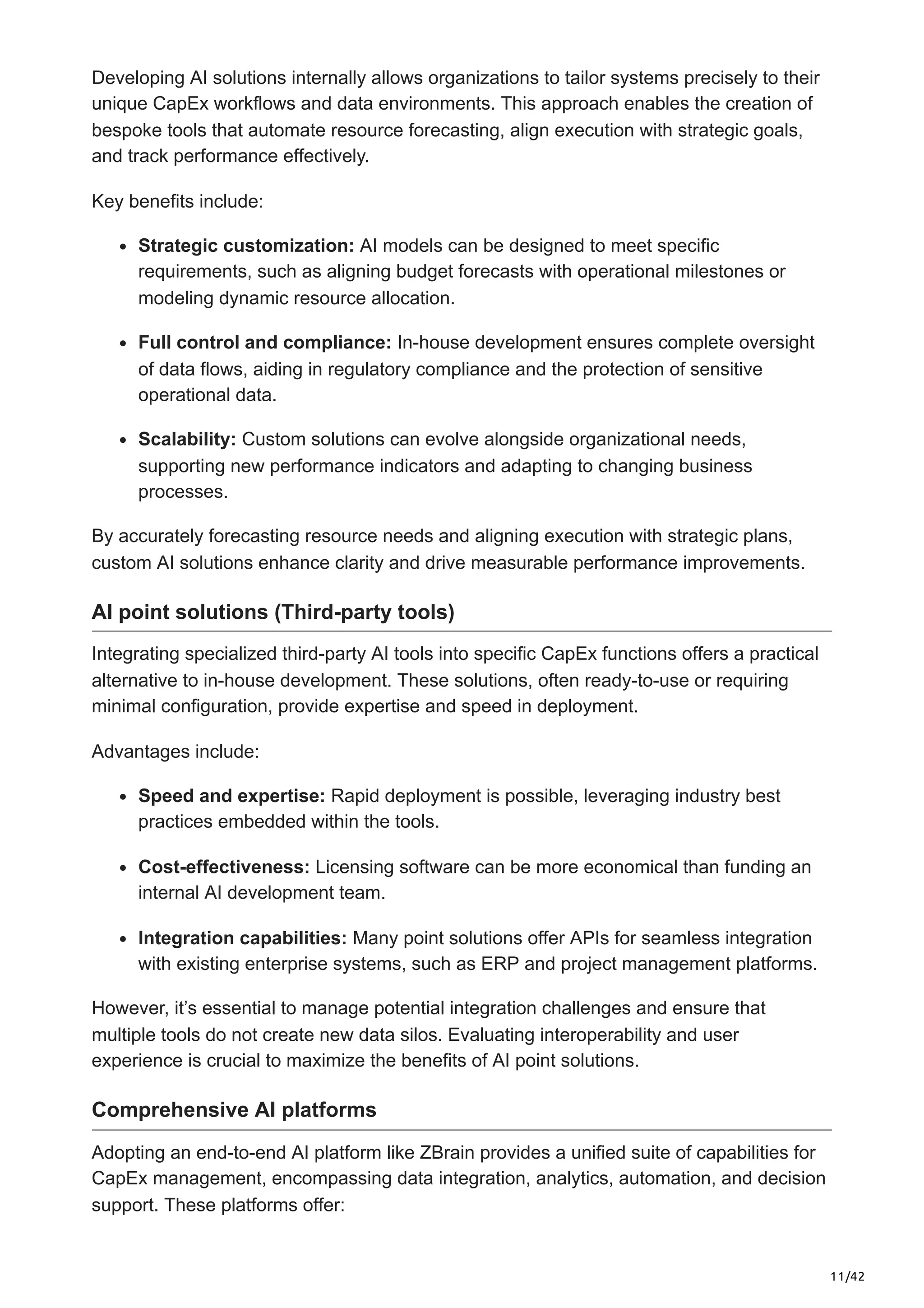 11/42
Developing AI solutions internally allows organizations to tailor systems precisely to their
unique CapEx workflows and data environments. This approach enables the creation of
bespoke tools that automate resource forecasting, align execution with strategic goals,
and track performance effectively.
Key benefits include:
Strategic customization: AI models can be designed to meet specific
requirements, such as aligning budget forecasts with operational milestones or
modeling dynamic resource allocation.
Full control and compliance: In-house development ensures complete oversight
of data flows, aiding in regulatory compliance and the protection of sensitive
operational data.
Scalability: Custom solutions can evolve alongside organizational needs,
supporting new performance indicators and adapting to changing business
processes.
By accurately forecasting resource needs and aligning execution with strategic plans,
custom AI solutions enhance clarity and drive measurable performance improvements.
AI point solutions (Third-party tools)
Integrating specialized third-party AI tools into specific CapEx functions offers a practical
alternative to in-house development. These solutions, often ready-to-use or requiring
minimal configuration, provide expertise and speed in deployment.
Advantages include:
Speed and expertise: Rapid deployment is possible, leveraging industry best
practices embedded within the tools.
Cost-effectiveness: Licensing software can be more economical than funding an
internal AI development team.
Integration capabilities: Many point solutions offer APIs for seamless integration
with existing enterprise systems, such as ERP and project management platforms.
However, it’s essential to manage potential integration challenges and ensure that
multiple tools do not create new data silos. Evaluating interoperability and user
experience is crucial to maximize the benefits of AI point solutions.
Comprehensive AI platforms
Adopting an end-to-end AI platform like ZBrain provides a unified suite of capabilities for
CapEx management, encompassing data integration, analytics, automation, and decision
support. These platforms offer:
 