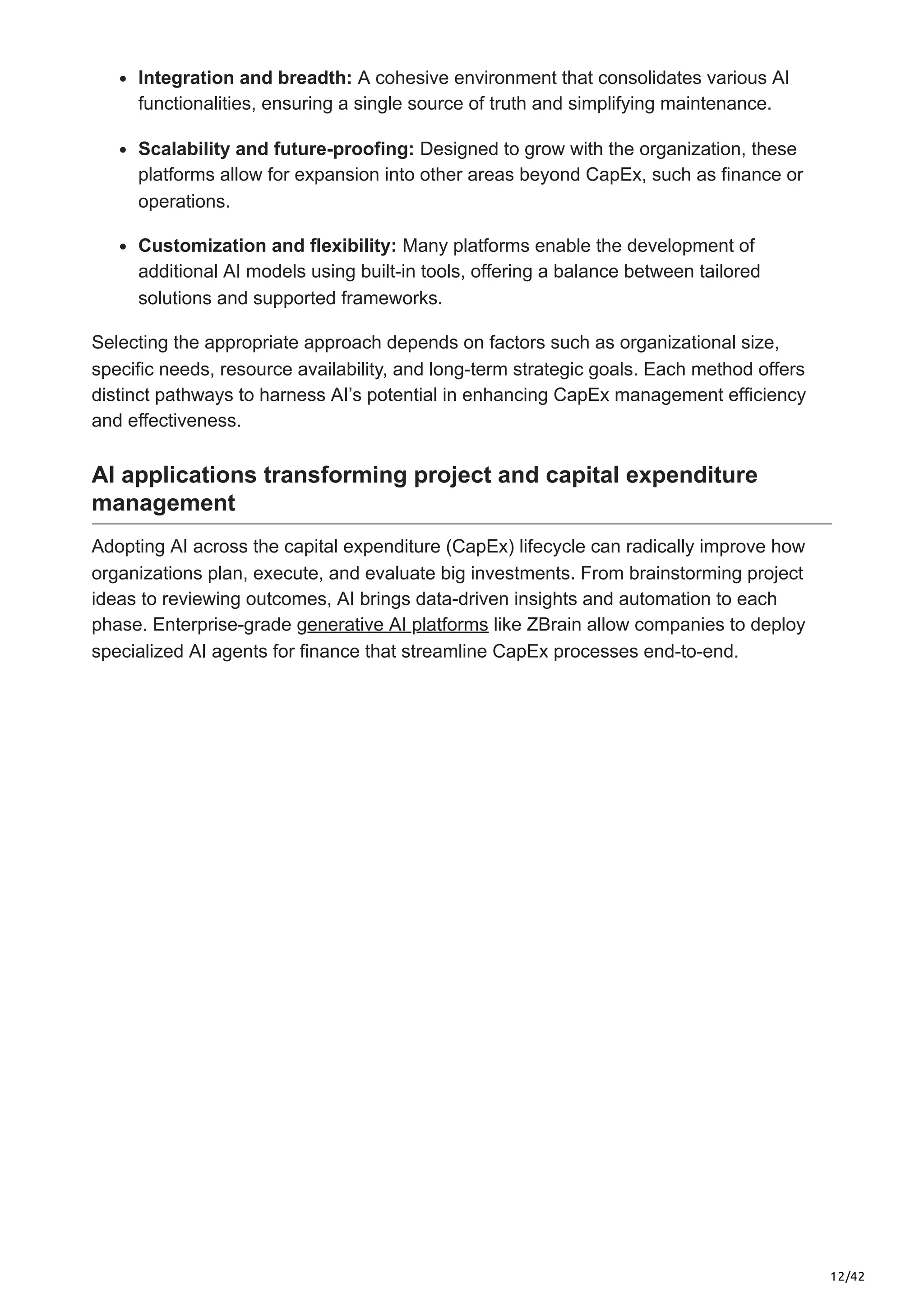12/42
Integration and breadth: A cohesive environment that consolidates various AI
functionalities, ensuring a single source of truth and simplifying maintenance.
Scalability and future-proofing: Designed to grow with the organization, these
platforms allow for expansion into other areas beyond CapEx, such as finance or
operations.
Customization and flexibility: Many platforms enable the development of
additional AI models using built-in tools, offering a balance between tailored
solutions and supported frameworks.
Selecting the appropriate approach depends on factors such as organizational size,
specific needs, resource availability, and long-term strategic goals. Each method offers
distinct pathways to harness AI’s potential in enhancing CapEx management efficiency
and effectiveness.
AI applications transforming project and capital expenditure
management
Adopting AI across the capital expenditure (CapEx) lifecycle can radically improve how
organizations plan, execute, and evaluate big investments. From brainstorming project
ideas to reviewing outcomes, AI brings data-driven insights and automation to each
phase. Enterprise-grade generative AI platforms like ZBrain allow companies to deploy
specialized AI agents for finance that streamline CapEx processes end-to-end.
 
