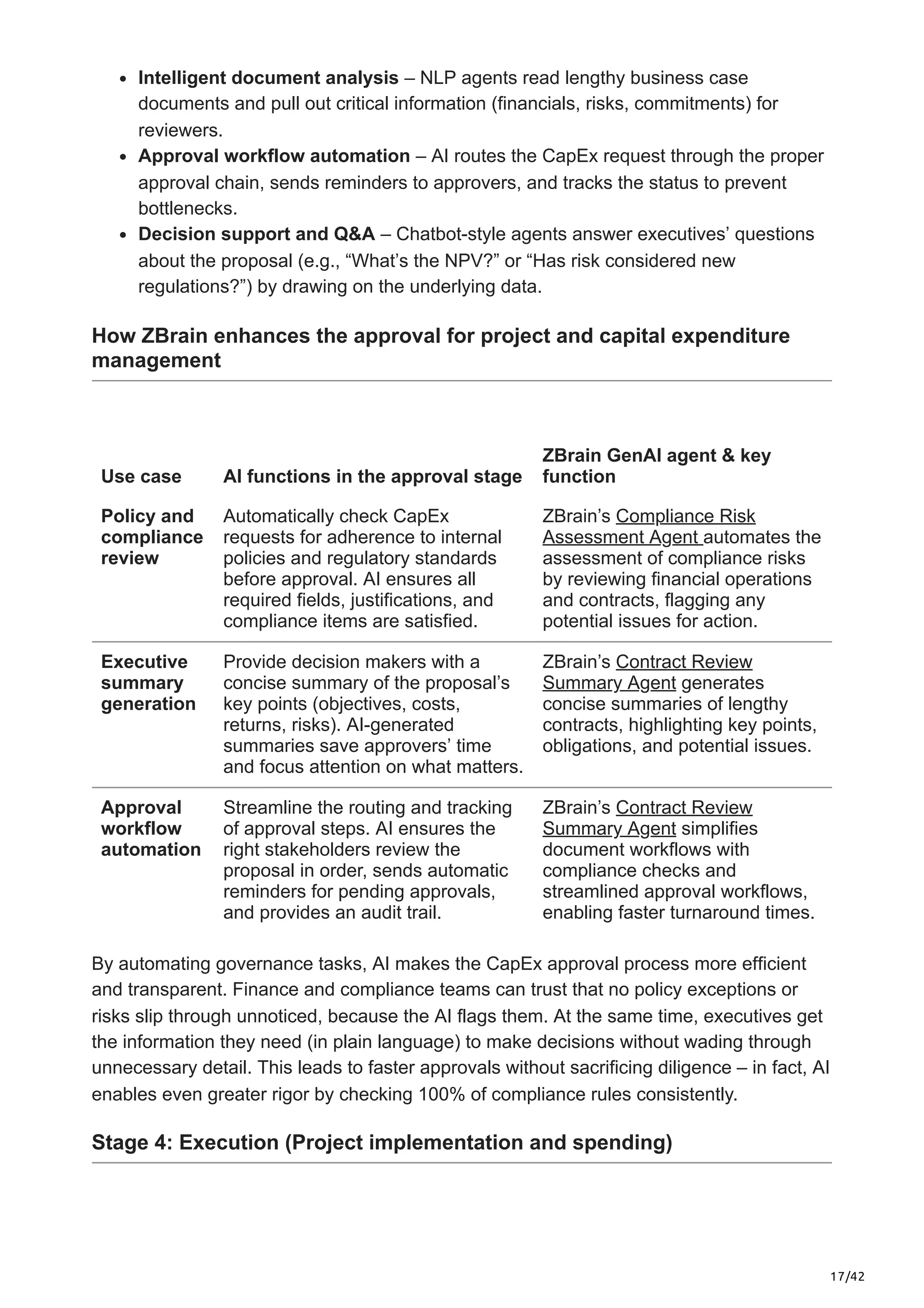 17/42
Intelligent document analysis – NLP agents read lengthy business case
documents and pull out critical information (financials, risks, commitments) for
reviewers.
Approval workflow automation – AI routes the CapEx request through the proper
approval chain, sends reminders to approvers, and tracks the status to prevent
bottlenecks.
Decision support and Q&A – Chatbot-style agents answer executives’ questions
about the proposal (e.g., “What’s the NPV?” or “Has risk considered new
regulations?”) by drawing on the underlying data.
How ZBrain enhances the approval for project and capital expenditure
management
Use case AI functions in the approval stage
ZBrain GenAI agent & key
function
Policy and
compliance
review
Automatically check CapEx
requests for adherence to internal
policies and regulatory standards
before approval. AI ensures all
required fields, justifications, and
compliance items are satisfied.
ZBrain’s Compliance Risk
Assessment Agent automates the
assessment of compliance risks
by reviewing financial operations
and contracts, flagging any
potential issues for action.
Executive
summary
generation
Provide decision makers with a
concise summary of the proposal’s
key points (objectives, costs,
returns, risks). AI-generated
summaries save approvers’ time
and focus attention on what matters.
ZBrain’s Contract Review
Summary Agent generates
concise summaries of lengthy
contracts, highlighting key points,
obligations, and potential issues.
Approval
workflow
automation
Streamline the routing and tracking
of approval steps. AI ensures the
right stakeholders review the
proposal in order, sends automatic
reminders for pending approvals,
and provides an audit trail.
ZBrain’s Contract Review
Summary Agent simplifies
document workflows with
compliance checks and
streamlined approval workflows,
enabling faster turnaround times.
By automating governance tasks, AI makes the CapEx approval process more efficient
and transparent. Finance and compliance teams can trust that no policy exceptions or
risks slip through unnoticed, because the AI flags them. At the same time, executives get
the information they need (in plain language) to make decisions without wading through
unnecessary detail. This leads to faster approvals without sacrificing diligence – in fact, AI
enables even greater rigor by checking 100% of compliance rules consistently.
Stage 4: Execution (Project implementation and spending)
 