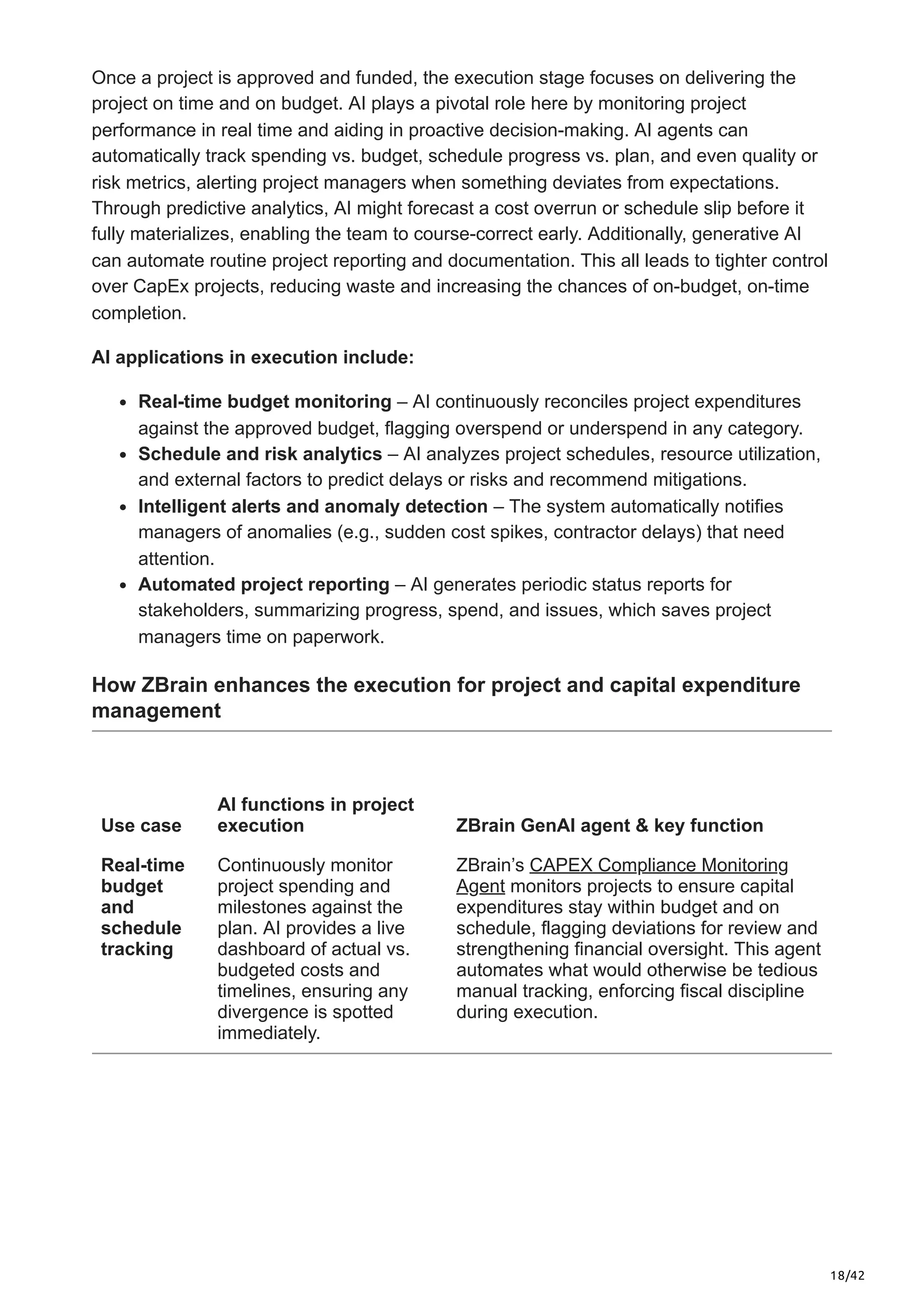 18/42
Once a project is approved and funded, the execution stage focuses on delivering the
project on time and on budget. AI plays a pivotal role here by monitoring project
performance in real time and aiding in proactive decision-making. AI agents can
automatically track spending vs. budget, schedule progress vs. plan, and even quality or
risk metrics, alerting project managers when something deviates from expectations.
Through predictive analytics, AI might forecast a cost overrun or schedule slip before it
fully materializes, enabling the team to course-correct early. Additionally, generative AI
can automate routine project reporting and documentation. This all leads to tighter control
over CapEx projects, reducing waste and increasing the chances of on-budget, on-time
completion.
AI applications in execution include:
Real-time budget monitoring – AI continuously reconciles project expenditures
against the approved budget, flagging overspend or underspend in any category.
Schedule and risk analytics – AI analyzes project schedules, resource utilization,
and external factors to predict delays or risks and recommend mitigations.
Intelligent alerts and anomaly detection – The system automatically notifies
managers of anomalies (e.g., sudden cost spikes, contractor delays) that need
attention.
Automated project reporting – AI generates periodic status reports for
stakeholders, summarizing progress, spend, and issues, which saves project
managers time on paperwork.
How ZBrain enhances the execution for project and capital expenditure
management
Use case
AI functions in project
execution ZBrain GenAI agent & key function
Real-time
budget
and
schedule
tracking
Continuously monitor
project spending and
milestones against the
plan. AI provides a live
dashboard of actual vs.
budgeted costs and
timelines, ensuring any
divergence is spotted
immediately.
ZBrain’s CAPEX Compliance Monitoring
Agent monitors projects to ensure capital
expenditures stay within budget and on
schedule, flagging deviations for review and
strengthening financial oversight. This agent
automates what would otherwise be tedious
manual tracking, enforcing fiscal discipline
during execution.
 