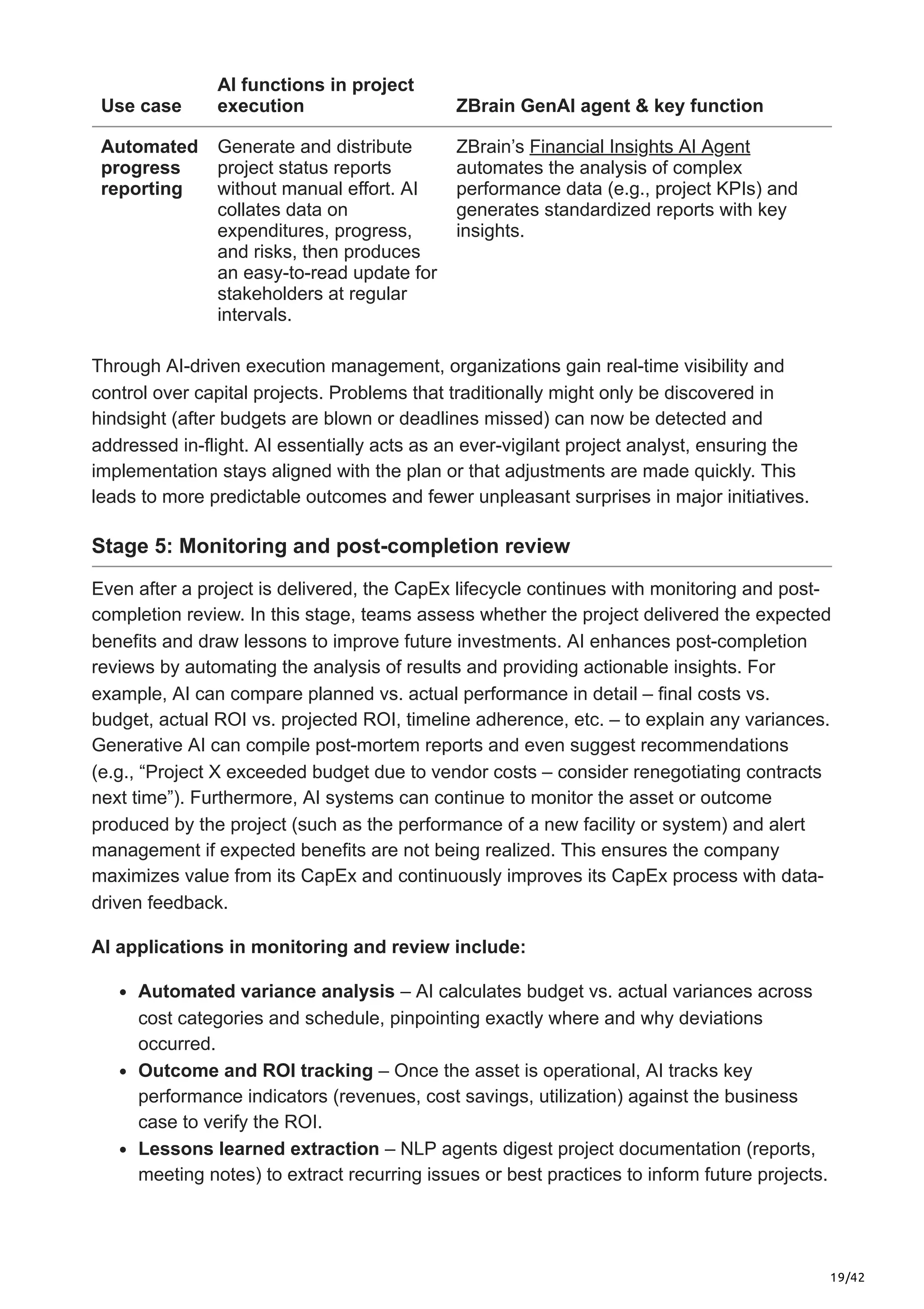 19/42
Use case
AI functions in project
execution ZBrain GenAI agent & key function
Automated
progress
reporting
Generate and distribute
project status reports
without manual effort. AI
collates data on
expenditures, progress,
and risks, then produces
an easy-to-read update for
stakeholders at regular
intervals.
ZBrain’s Financial Insights AI Agent
automates the analysis of complex
performance data (e.g., project KPIs) and
generates standardized reports with key
insights.
Through AI-driven execution management, organizations gain real-time visibility and
control over capital projects. Problems that traditionally might only be discovered in
hindsight (after budgets are blown or deadlines missed) can now be detected and
addressed in-flight. AI essentially acts as an ever-vigilant project analyst, ensuring the
implementation stays aligned with the plan or that adjustments are made quickly. This
leads to more predictable outcomes and fewer unpleasant surprises in major initiatives.
Stage 5: Monitoring and post-completion review
Even after a project is delivered, the CapEx lifecycle continues with monitoring and post-
completion review. In this stage, teams assess whether the project delivered the expected
benefits and draw lessons to improve future investments. AI enhances post-completion
reviews by automating the analysis of results and providing actionable insights. For
example, AI can compare planned vs. actual performance in detail – final costs vs.
budget, actual ROI vs. projected ROI, timeline adherence, etc. – to explain any variances.
Generative AI can compile post-mortem reports and even suggest recommendations
(e.g., “Project X exceeded budget due to vendor costs – consider renegotiating contracts
next time”). Furthermore, AI systems can continue to monitor the asset or outcome
produced by the project (such as the performance of a new facility or system) and alert
management if expected benefits are not being realized. This ensures the company
maximizes value from its CapEx and continuously improves its CapEx process with data-
driven feedback.
AI applications in monitoring and review include:
Automated variance analysis – AI calculates budget vs. actual variances across
cost categories and schedule, pinpointing exactly where and why deviations
occurred.
Outcome and ROI tracking – Once the asset is operational, AI tracks key
performance indicators (revenues, cost savings, utilization) against the business
case to verify the ROI.
Lessons learned extraction – NLP agents digest project documentation (reports,
meeting notes) to extract recurring issues or best practices to inform future projects.
 