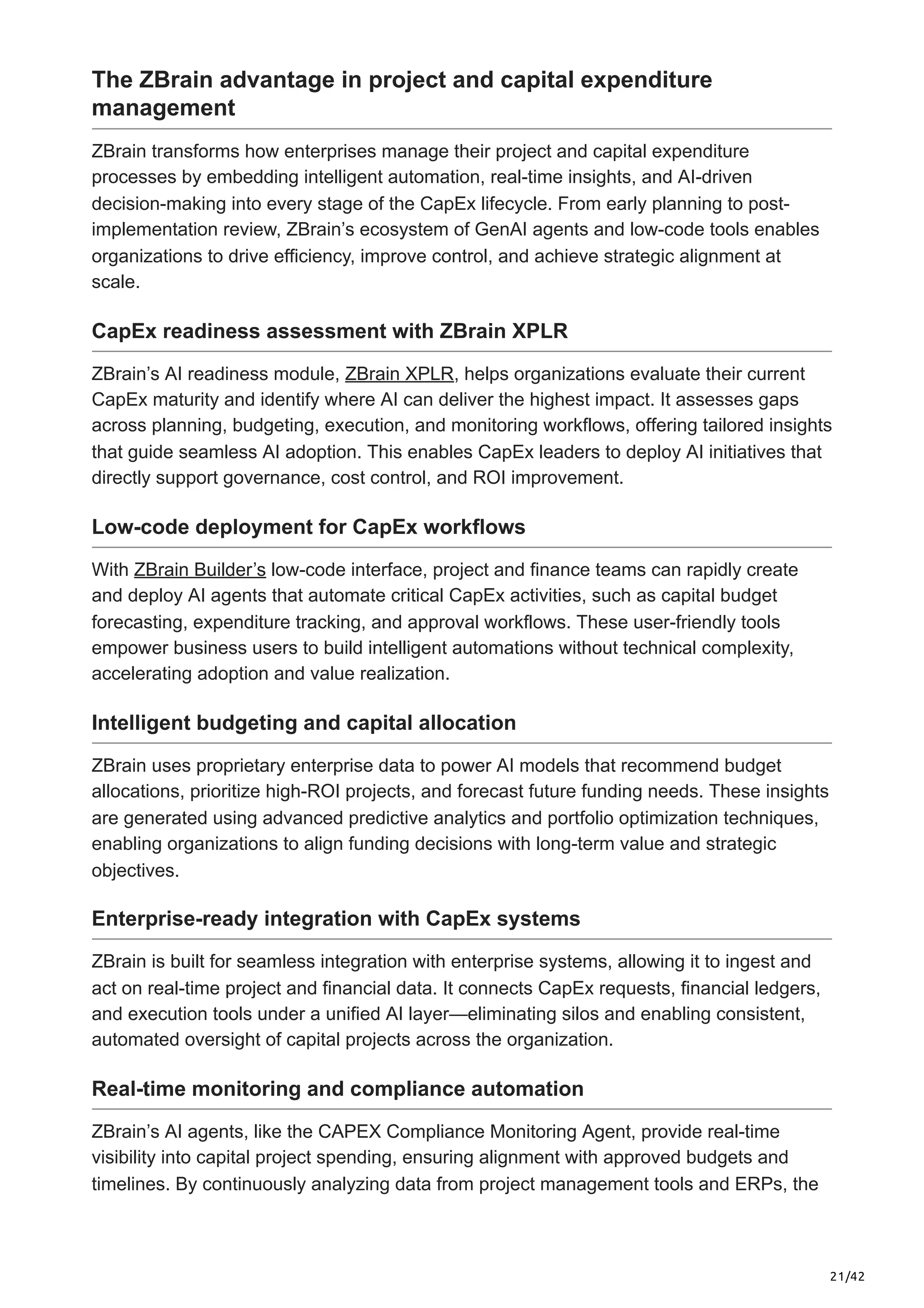 21/42
The ZBrain advantage in project and capital expenditure
management
ZBrain transforms how enterprises manage their project and capital expenditure
processes by embedding intelligent automation, real-time insights, and AI-driven
decision-making into every stage of the CapEx lifecycle. From early planning to post-
implementation review, ZBrain’s ecosystem of GenAI agents and low-code tools enables
organizations to drive efficiency, improve control, and achieve strategic alignment at
scale.
CapEx readiness assessment with ZBrain XPLR
ZBrain’s AI readiness module, ZBrain XPLR, helps organizations evaluate their current
CapEx maturity and identify where AI can deliver the highest impact. It assesses gaps
across planning, budgeting, execution, and monitoring workflows, offering tailored insights
that guide seamless AI adoption. This enables CapEx leaders to deploy AI initiatives that
directly support governance, cost control, and ROI improvement.
Low-code deployment for CapEx workflows
With ZBrain Builder’s low-code interface, project and finance teams can rapidly create
and deploy AI agents that automate critical CapEx activities, such as capital budget
forecasting, expenditure tracking, and approval workflows. These user-friendly tools
empower business users to build intelligent automations without technical complexity,
accelerating adoption and value realization.
Intelligent budgeting and capital allocation
ZBrain uses proprietary enterprise data to power AI models that recommend budget
allocations, prioritize high-ROI projects, and forecast future funding needs. These insights
are generated using advanced predictive analytics and portfolio optimization techniques,
enabling organizations to align funding decisions with long-term value and strategic
objectives.
Enterprise-ready integration with CapEx systems
ZBrain is built for seamless integration with enterprise systems, allowing it to ingest and
act on real-time project and financial data. It connects CapEx requests, financial ledgers,
and execution tools under a unified AI layer—eliminating silos and enabling consistent,
automated oversight of capital projects across the organization.
Real-time monitoring and compliance automation
ZBrain’s AI agents, like the CAPEX Compliance Monitoring Agent, provide real-time
visibility into capital project spending, ensuring alignment with approved budgets and
timelines. By continuously analyzing data from project management tools and ERPs, the
 