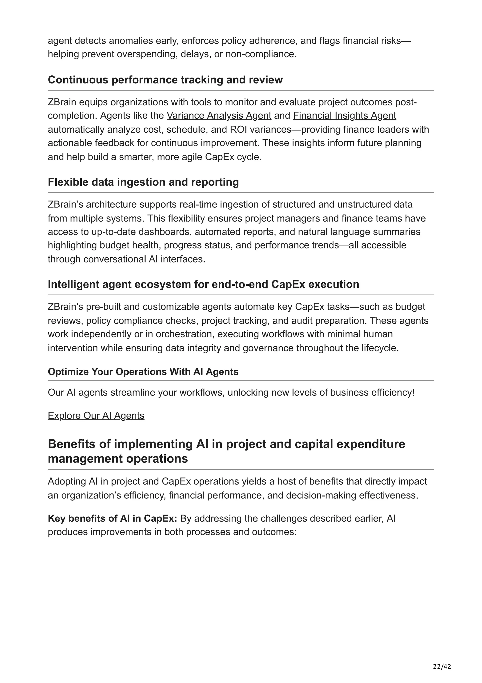 22/42
agent detects anomalies early, enforces policy adherence, and flags financial risks—
helping prevent overspending, delays, or non-compliance.
Continuous performance tracking and review
ZBrain equips organizations with tools to monitor and evaluate project outcomes post-
completion. Agents like the Variance Analysis Agent and Financial Insights Agent
automatically analyze cost, schedule, and ROI variances—providing finance leaders with
actionable feedback for continuous improvement. These insights inform future planning
and help build a smarter, more agile CapEx cycle.
Flexible data ingestion and reporting
ZBrain’s architecture supports real-time ingestion of structured and unstructured data
from multiple systems. This flexibility ensures project managers and finance teams have
access to up-to-date dashboards, automated reports, and natural language summaries
highlighting budget health, progress status, and performance trends—all accessible
through conversational AI interfaces.
Intelligent agent ecosystem for end-to-end CapEx execution
ZBrain’s pre-built and customizable agents automate key CapEx tasks—such as budget
reviews, policy compliance checks, project tracking, and audit preparation. These agents
work independently or in orchestration, executing workflows with minimal human
intervention while ensuring data integrity and governance throughout the lifecycle.
Optimize Your Operations With AI Agents
Our AI agents streamline your workflows, unlocking new levels of business efficiency!
Explore Our AI Agents
Benefits of implementing AI in project and capital expenditure
management operations
Adopting AI in project and CapEx operations yields a host of benefits that directly impact
an organization’s efficiency, financial performance, and decision-making effectiveness.
Key benefits of AI in CapEx: By addressing the challenges described earlier, AI
produces improvements in both processes and outcomes:
 